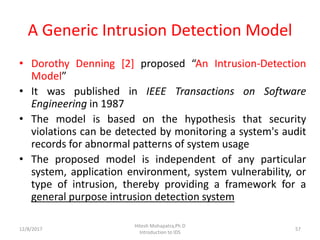 A Generic Intrusion Detection Model
• Dorothy Denning [2] proposed “An Intrusion-Detection
Model”
• It was published in IEEE Transactions on Software
Engineering in 1987
• The model is based on the hypothesis that security
violations can be detected by monitoring a system's audit
records for abnormal patterns of system usage
• The proposed model is independent of any particular
system, application environment, system vulnerability, or
type of intrusion, thereby providing a framework for a
general purpose intrusion detection system
12/8/2017
Hitesh Mohapatra,Ph.D
Introduction to IDS
57
 