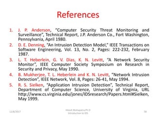 References
1. J. P. Anderson, “Computer Security Threat Monitoring and
Surveillance”, Technical Report, J.P. Anderson Co., Fort Washington,
Pennsylvania, April 1980.
2. D. E. Denning, “An Intrusion Detection Model,” IEEE Transactions on
Software Engineering, Vol. 13, No. 2, Pages: 222-232, February
1987.
3. L. T. Heberlein, G. V. Dias, K. N. Levitt, “A Network Security
Monitor”, IEEE Computer Society Symposium on Research in
Security and Privacy, May 1990.
4. B. Mukherjee, T. L. Heberlein and K. N. Levitt, “Network Intrusion
Detection”, IEEE Network, Vol. 8, Pages: 26-41, May 1994.
5. R. S. Sielken, “Application Intrusion Detection”, Technical Report,
Department of Computer Science, University of Virginia, URL
http://www.cs.virginia.edu/jones/IDSresearch/Papers.html#Sielken,
May 1999.
12/8/2017
Hitesh Mohapatra,Ph.D
Introduction to IDS
58
 