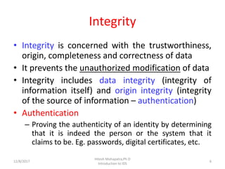 Integrity
• Integrity is concerned with the trustworthiness,
origin, completeness and correctness of data
• It prevents the unauthorized modification of data
• Integrity includes data integrity (integrity of
information itself) and origin integrity (integrity
of the source of information – authentication)
• Authentication
– Proving the authenticity of an identity by determining
that it is indeed the person or the system that it
claims to be. Eg. passwords, digital certificates, etc.
12/8/2017 6
Hitesh Mohapatra,Ph.D
Introduction to IDS
 
