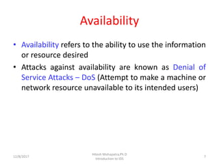 Availability
• Availability refers to the ability to use the information
or resource desired
• Attacks against availability are known as Denial of
Service Attacks – DoS (Attempt to make a machine or
network resource unavailable to its intended users)
12/8/2017 7
Hitesh Mohapatra,Ph.D
Introduction to IDS
 