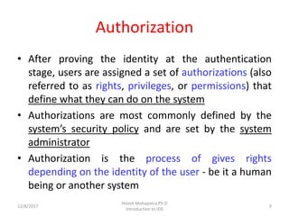 Authorization
• After proving the identity at the authentication
stage, users are assigned a set of authorizations (also
referred to as rights, privileges, or permissions) that
define what they can do on the system
• Authorizations are most commonly defined by the
system’s security policy and are set by the system
administrator
• Authorization is the process of gives rights
depending on the identity of the user - be it a human
being or another system
12/8/2017 9
Hitesh Mohapatra,Ph.D
Introduction to IDS
 