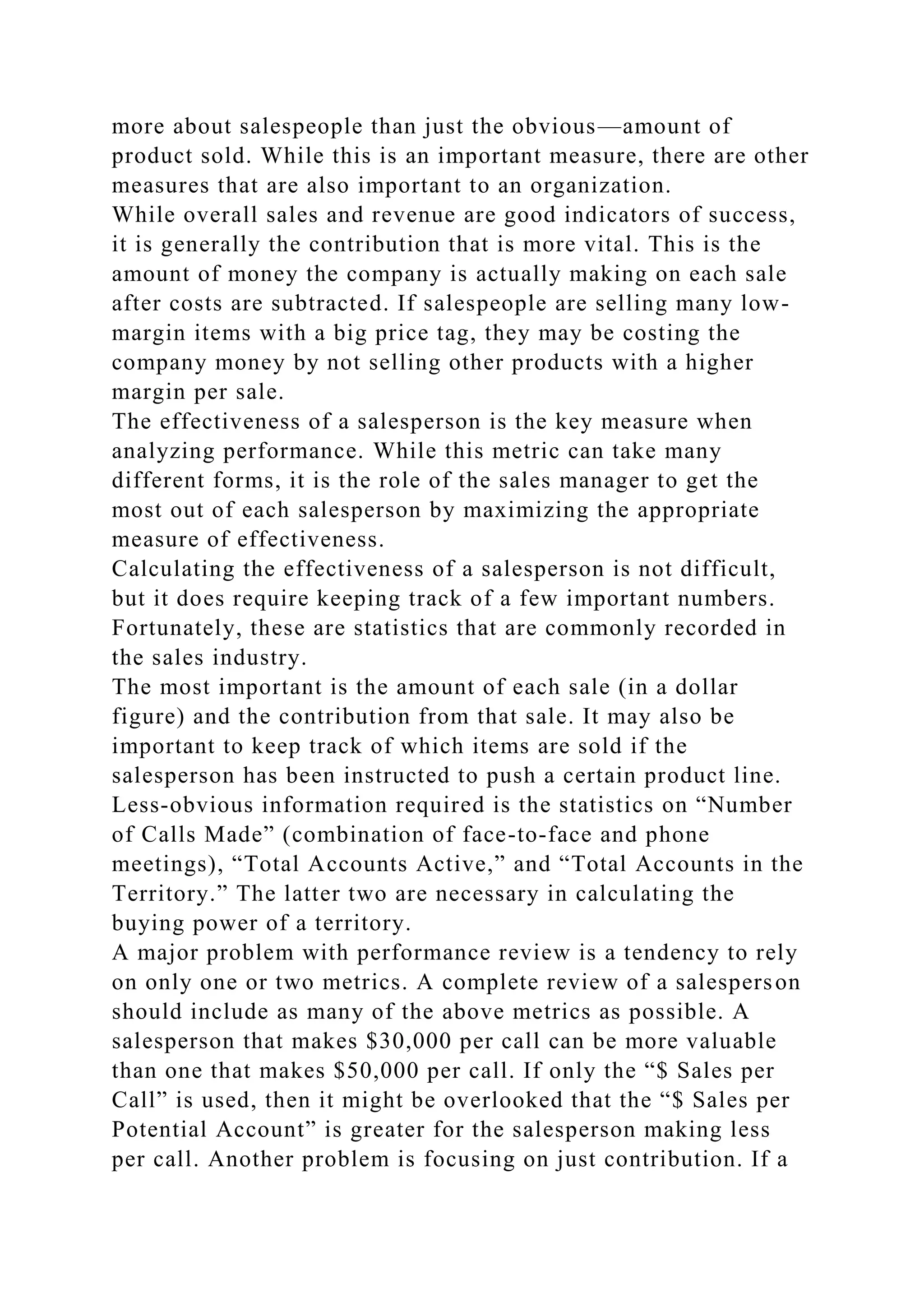 more about salespeople than just the obvious—amount of
product sold. While this is an important measure, there are other
measures that are also important to an organization.
While overall sales and revenue are good indicators of success,
it is generally the contribution that is more vital. This is the
amount of money the company is actually making on each sale
after costs are subtracted. If salespeople are selling many low-
margin items with a big price tag, they may be costing the
company money by not selling other products with a higher
margin per sale.
The effectiveness of a salesperson is the key measure when
analyzing performance. While this metric can take many
different forms, it is the role of the sales manager to get the
most out of each salesperson by maximizing the appropriate
measure of effectiveness.
Calculating the effectiveness of a salesperson is not difficult,
but it does require keeping track of a few important numbers.
Fortunately, these are statistics that are commonly recorded in
the sales industry.
The most important is the amount of each sale (in a dollar
figure) and the contribution from that sale. It may also be
important to keep track of which items are sold if the
salesperson has been instructed to push a certain product line.
Less-obvious information required is the statistics on “Number
of Calls Made” (combination of face-to-face and phone
meetings), “Total Accounts Active,” and “Total Accounts in the
Territory.” The latter two are necessary in calculating the
buying power of a territory.
A major problem with performance review is a tendency to rely
on only one or two metrics. A complete review of a salesperson
should include as many of the above metrics as possible. A
salesperson that makes $30,000 per call can be more valuable
than one that makes $50,000 per call. If only the “$ Sales per
Call” is used, then it might be overlooked that the “$ Sales per
Potential Account” is greater for the salesperson making less
per call. Another problem is focusing on just contribution. If a
 