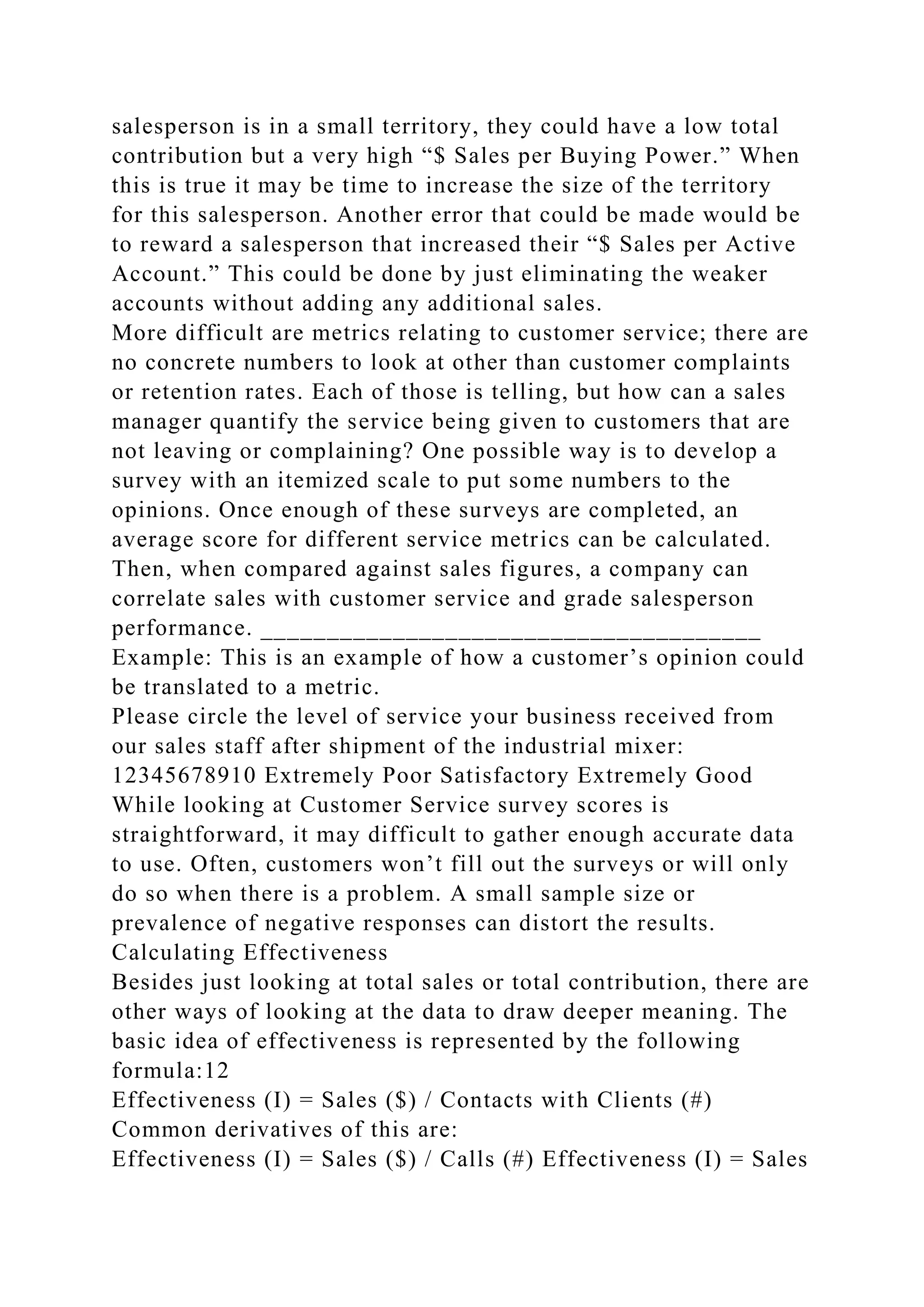 salesperson is in a small territory, they could have a low total
contribution but a very high “$ Sales per Buying Power.” When
this is true it may be time to increase the size of the territory
for this salesperson. Another error that could be made would be
to reward a salesperson that increased their “$ Sales per Active
Account.” This could be done by just eliminating the weaker
accounts without adding any additional sales.
More difficult are metrics relating to customer service; there are
no concrete numbers to look at other than customer complaints
or retention rates. Each of those is telling, but how can a sales
manager quantify the service being given to customers that are
not leaving or complaining? One possible way is to develop a
survey with an itemized scale to put some numbers to the
opinions. Once enough of these surveys are completed, an
average score for different service metrics can be calculated.
Then, when compared against sales figures, a company can
correlate sales with customer service and grade salesperson
performance. ______________________________________
Example: This is an example of how a customer’s opinion could
be translated to a metric.
Please circle the level of service your business received from
our sales staff after shipment of the industrial mixer:
12345678910 Extremely Poor Satisfactory Extremely Good
While looking at Customer Service survey scores is
straightforward, it may difficult to gather enough accurate data
to use. Often, customers won’t fill out the surveys or will only
do so when there is a problem. A small sample size or
prevalence of negative responses can distort the results.
Calculating Effectiveness
Besides just looking at total sales or total contribution, there are
other ways of looking at the data to draw deeper meaning. The
basic idea of effectiveness is represented by the following
formula:12
Effectiveness (I) = Sales ($) / Contacts with Clients (#)
Common derivatives of this are:
Effectiveness (I) = Sales ($) / Calls (#) Effectiveness (I) = Sales
 