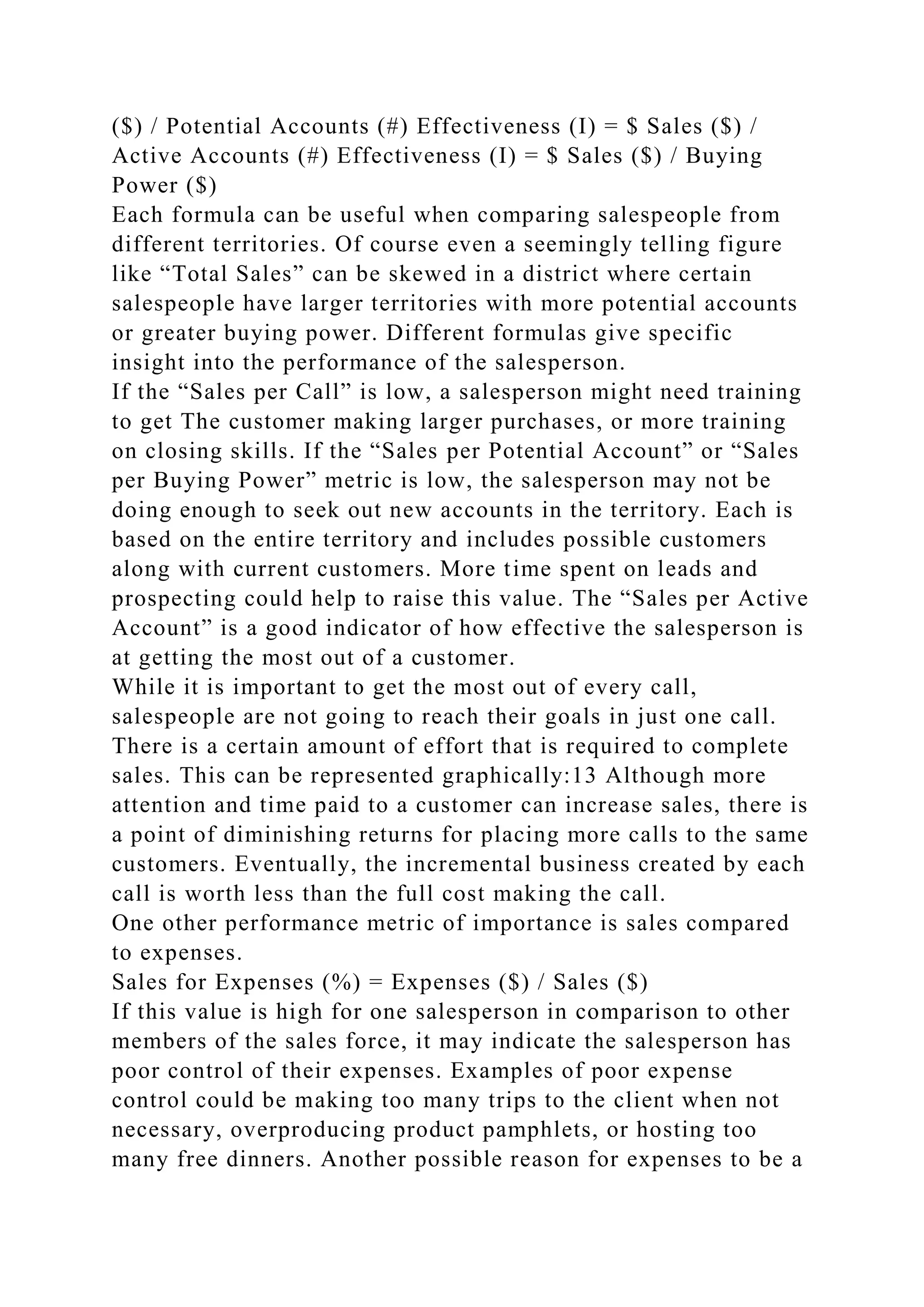 ($) / Potential Accounts (#) Effectiveness (I) = $ Sales ($) /
Active Accounts (#) Effectiveness (I) = $ Sales ($) / Buying
Power ($)
Each formula can be useful when comparing salespeople from
different territories. Of course even a seemingly telling figure
like “Total Sales” can be skewed in a district where certain
salespeople have larger territories with more potential accounts
or greater buying power. Different formulas give specific
insight into the performance of the salesperson.
If the “Sales per Call” is low, a salesperson might need training
to get The customer making larger purchases, or more training
on closing skills. If the “Sales per Potential Account” or “Sales
per Buying Power” metric is low, the salesperson may not be
doing enough to seek out new accounts in the territory. Each is
based on the entire territory and includes possible customers
along with current customers. More time spent on leads and
prospecting could help to raise this value. The “Sales per Active
Account” is a good indicator of how effective the salesperson is
at getting the most out of a customer.
While it is important to get the most out of every call,
salespeople are not going to reach their goals in just one call.
There is a certain amount of effort that is required to complete
sales. This can be represented graphically:13 Although more
attention and time paid to a customer can increase sales, there is
a point of diminishing returns for placing more calls to the same
customers. Eventually, the incremental business created by each
call is worth less than the full cost making the call.
One other performance metric of importance is sales compared
to expenses.
Sales for Expenses (%) = Expenses ($) / Sales ($)
If this value is high for one salesperson in comparison to other
members of the sales force, it may indicate the salesperson has
poor control of their expenses. Examples of poor expense
control could be making too many trips to the client when not
necessary, overproducing product pamphlets, or hosting too
many free dinners. Another possible reason for expenses to be a
 