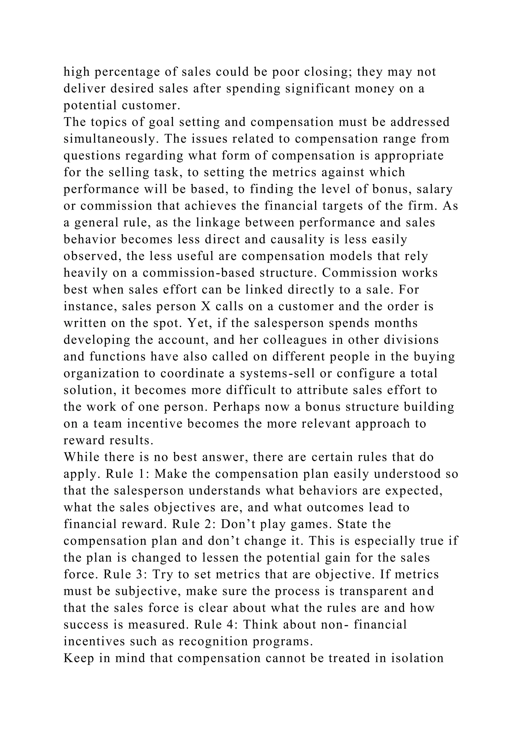 high percentage of sales could be poor closing; they may not
deliver desired sales after spending significant money on a
potential customer.
The topics of goal setting and compensation must be addressed
simultaneously. The issues related to compensation range from
questions regarding what form of compensation is appropriate
for the selling task, to setting the metrics against which
performance will be based, to finding the level of bonus, salary
or commission that achieves the financial targets of the firm. As
a general rule, as the linkage between performance and sales
behavior becomes less direct and causality is less easily
observed, the less useful are compensation models that rely
heavily on a commission-based structure. Commission works
best when sales effort can be linked directly to a sale. For
instance, sales person X calls on a customer and the order is
written on the spot. Yet, if the salesperson spends months
developing the account, and her colleagues in other divisions
and functions have also called on different people in the buying
organization to coordinate a systems-sell or configure a total
solution, it becomes more difficult to attribute sales effort to
the work of one person. Perhaps now a bonus structure building
on a team incentive becomes the more relevant approach to
reward results.
While there is no best answer, there are certain rules that do
apply. Rule 1: Make the compensation plan easily understood so
that the salesperson understands what behaviors are expected,
what the sales objectives are, and what outcomes lead to
financial reward. Rule 2: Don’t play games. State the
compensation plan and don’t change it. This is especially true if
the plan is changed to lessen the potential gain for the sales
force. Rule 3: Try to set metrics that are objective. If metrics
must be subjective, make sure the process is transparent and
that the sales force is clear about what the rules are and how
success is measured. Rule 4: Think about non- financial
incentives such as recognition programs.
Keep in mind that compensation cannot be treated in isolation
 