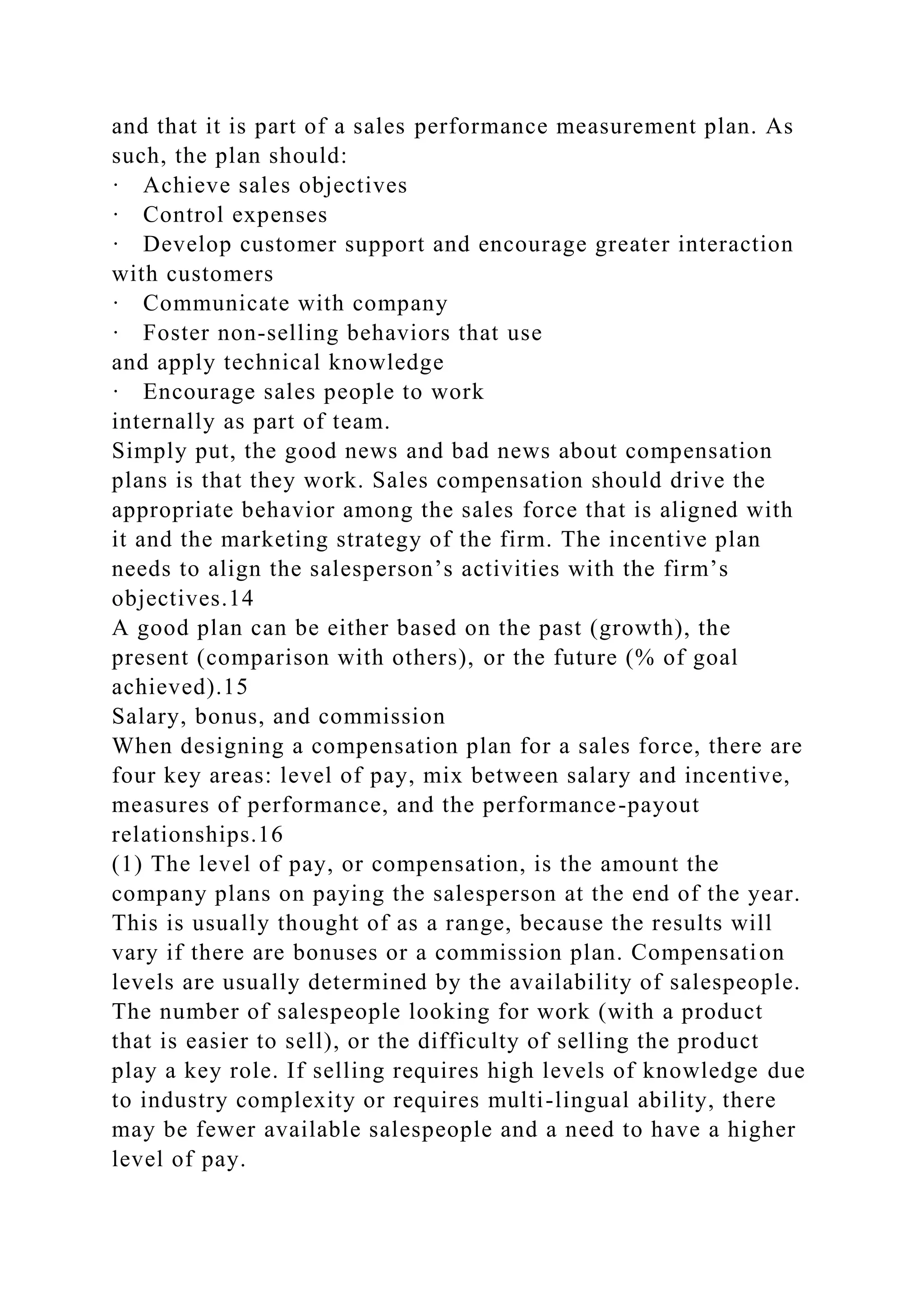 and that it is part of a sales performance measurement plan. As
such, the plan should:
· Achieve sales objectives
· Control expenses
· Develop customer support and encourage greater interaction
with customers
· Communicate with company
· Foster non-selling behaviors that use
and apply technical knowledge
· Encourage sales people to work
internally as part of team.
Simply put, the good news and bad news about compensation
plans is that they work. Sales compensation should drive the
appropriate behavior among the sales force that is aligned with
it and the marketing strategy of the firm. The incentive plan
needs to align the salesperson’s activities with the firm’s
objectives.14
A good plan can be either based on the past (growth), the
present (comparison with others), or the future (% of goal
achieved).15
Salary, bonus, and commission
When designing a compensation plan for a sales force, there are
four key areas: level of pay, mix between salary and incentive,
measures of performance, and the performance-payout
relationships.16
(1) The level of pay, or compensation, is the amount the
company plans on paying the salesperson at the end of the year.
This is usually thought of as a range, because the results will
vary if there are bonuses or a commission plan. Compensation
levels are usually determined by the availability of salespeople.
The number of salespeople looking for work (with a product
that is easier to sell), or the difficulty of selling the product
play a key role. If selling requires high levels of knowledge due
to industry complexity or requires multi-lingual ability, there
may be fewer available salespeople and a need to have a higher
level of pay.
 
