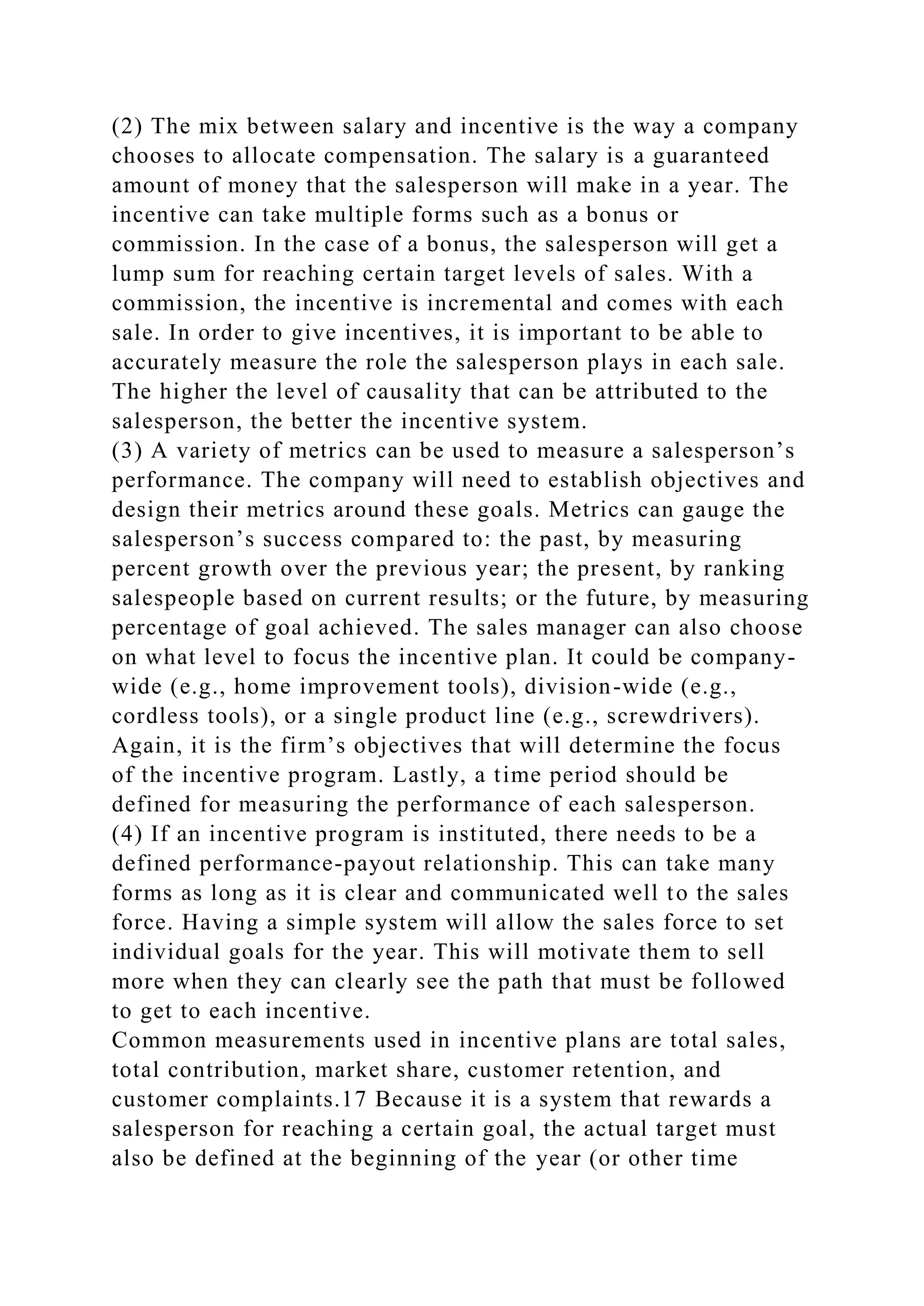 (2) The mix between salary and incentive is the way a company
chooses to allocate compensation. The salary is a guaranteed
amount of money that the salesperson will make in a year. The
incentive can take multiple forms such as a bonus or
commission. In the case of a bonus, the salesperson will get a
lump sum for reaching certain target levels of sales. With a
commission, the incentive is incremental and comes with each
sale. In order to give incentives, it is important to be able to
accurately measure the role the salesperson plays in each sale.
The higher the level of causality that can be attributed to the
salesperson, the better the incentive system.
(3) A variety of metrics can be used to measure a salesperson’s
performance. The company will need to establish objectives and
design their metrics around these goals. Metrics can gauge the
salesperson’s success compared to: the past, by measuring
percent growth over the previous year; the present, by ranking
salespeople based on current results; or the future, by measuring
percentage of goal achieved. The sales manager can also choose
on what level to focus the incentive plan. It could be company-
wide (e.g., home improvement tools), division-wide (e.g.,
cordless tools), or a single product line (e.g., screwdrivers).
Again, it is the firm’s objectives that will determine the focus
of the incentive program. Lastly, a time period should be
defined for measuring the performance of each salesperson.
(4) If an incentive program is instituted, there needs to be a
defined performance-payout relationship. This can take many
forms as long as it is clear and communicated well to the sales
force. Having a simple system will allow the sales force to set
individual goals for the year. This will motivate them to sell
more when they can clearly see the path that must be followed
to get to each incentive.
Common measurements used in incentive plans are total sales,
total contribution, market share, customer retention, and
customer complaints.17 Because it is a system that rewards a
salesperson for reaching a certain goal, the actual target must
also be defined at the beginning of the year (or other time
 