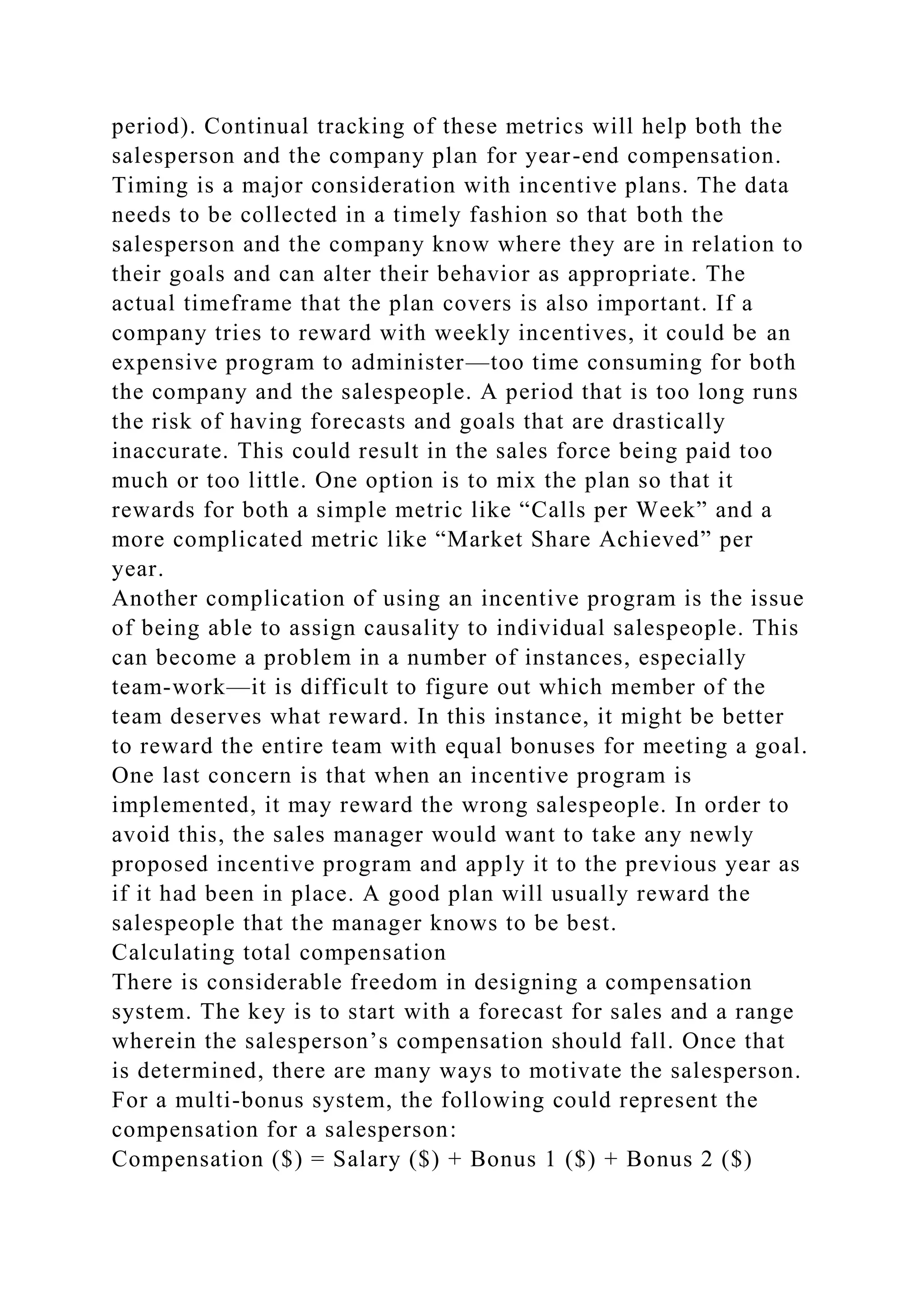 period). Continual tracking of these metrics will help both the
salesperson and the company plan for year-end compensation.
Timing is a major consideration with incentive plans. The data
needs to be collected in a timely fashion so that both the
salesperson and the company know where they are in relation to
their goals and can alter their behavior as appropriate. The
actual timeframe that the plan covers is also important. If a
company tries to reward with weekly incentives, it could be an
expensive program to administer—too time consuming for both
the company and the salespeople. A period that is too long runs
the risk of having forecasts and goals that are drastically
inaccurate. This could result in the sales force being paid too
much or too little. One option is to mix the plan so that it
rewards for both a simple metric like “Calls per Week” and a
more complicated metric like “Market Share Achieved” per
year.
Another complication of using an incentive program is the issue
of being able to assign causality to individual salespeople. This
can become a problem in a number of instances, especially
team-work—it is difficult to figure out which member of the
team deserves what reward. In this instance, it might be better
to reward the entire team with equal bonuses for meeting a goal.
One last concern is that when an incentive program is
implemented, it may reward the wrong salespeople. In order to
avoid this, the sales manager would want to take any newly
proposed incentive program and apply it to the previous year as
if it had been in place. A good plan will usually reward the
salespeople that the manager knows to be best.
Calculating total compensation
There is considerable freedom in designing a compensation
system. The key is to start with a forecast for sales and a range
wherein the salesperson’s compensation should fall. Once that
is determined, there are many ways to motivate the salesperson.
For a multi-bonus system, the following could represent the
compensation for a salesperson:
Compensation ($) = Salary ($) + Bonus 1 ($) + Bonus 2 ($)
 