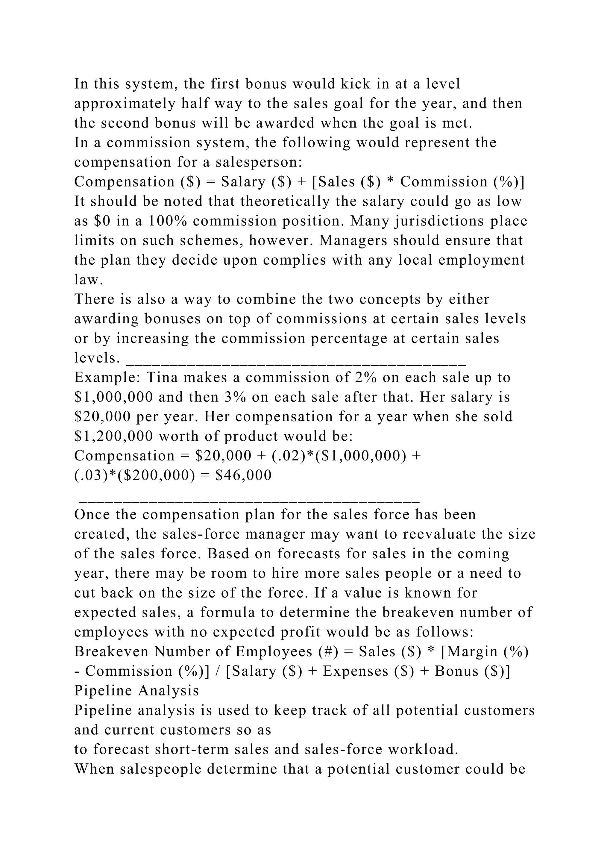 In this system, the first bonus would kick in at a level
approximately half way to the sales goal for the year, and then
the second bonus will be awarded when the goal is met.
In a commission system, the following would represent the
compensation for a salesperson:
Compensation ($) = Salary ($) + [Sales ($) * Commission (%)]
It should be noted that theoretically the salary could go as low
as $0 in a 100% commission position. Many jurisdictions place
limits on such schemes, however. Managers should ensure that
the plan they decide upon complies with any local employment
law.
There is also a way to combine the two concepts by either
awarding bonuses on top of commissions at certain sales levels
or by increasing the commission percentage at certain sales
levels. _______________________________________
Example: Tina makes a commission of 2% on each sale up to
$1,000,000 and then 3% on each sale after that. Her salary is
$20,000 per year. Her compensation for a year when she sold
$1,200,000 worth of product would be:
Compensation = $20,000 + (.02)*($1,000,000) +
(.03)*($200,000) = $46,000
_______________________________________
Once the compensation plan for the sales force has been
created, the sales-force manager may want to reevaluate the size
of the sales force. Based on forecasts for sales in the coming
year, there may be room to hire more sales people or a need to
cut back on the size of the force. If a value is known for
expected sales, a formula to determine the breakeven number of
employees with no expected profit would be as follows:
Breakeven Number of Employees (#) = Sales ($) * [Margin (%)
- Commission (%)] / [Salary ($) + Expenses ($) + Bonus ($)]
Pipeline Analysis
Pipeline analysis is used to keep track of all potential customers
and current customers so as
to forecast short-term sales and sales-force workload.
When salespeople determine that a potential customer could be
 