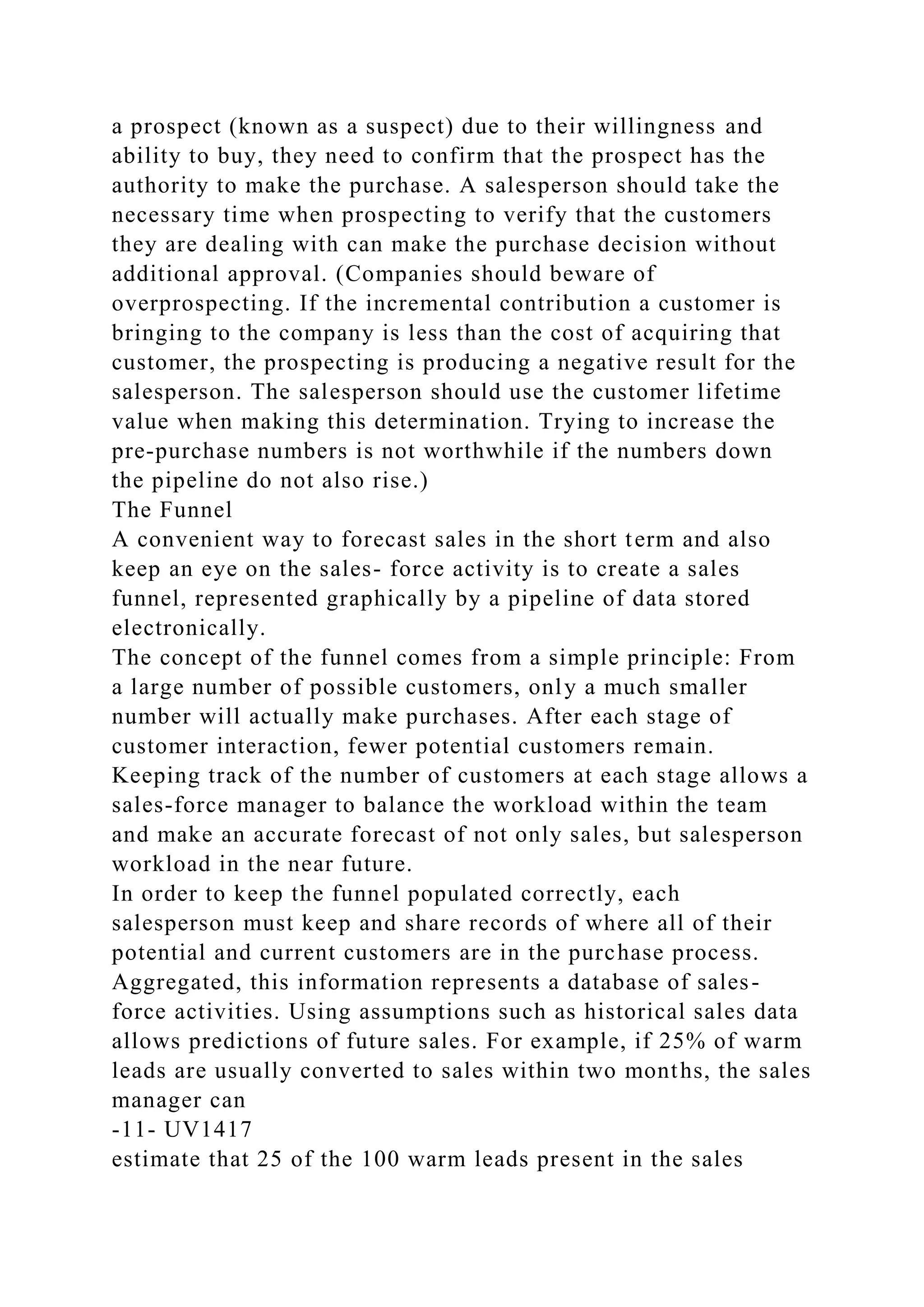 a prospect (known as a suspect) due to their willingness and
ability to buy, they need to confirm that the prospect has the
authority to make the purchase. A salesperson should take the
necessary time when prospecting to verify that the customers
they are dealing with can make the purchase decision without
additional approval. (Companies should beware of
overprospecting. If the incremental contribution a customer is
bringing to the company is less than the cost of acquiring that
customer, the prospecting is producing a negative result for the
salesperson. The salesperson should use the customer lifetime
value when making this determination. Trying to increase the
pre-purchase numbers is not worthwhile if the numbers down
the pipeline do not also rise.)
The Funnel
A convenient way to forecast sales in the short term and also
keep an eye on the sales- force activity is to create a sales
funnel, represented graphically by a pipeline of data stored
electronically.
The concept of the funnel comes from a simple principle: From
a large number of possible customers, only a much smaller
number will actually make purchases. After each stage of
customer interaction, fewer potential customers remain.
Keeping track of the number of customers at each stage allows a
sales-force manager to balance the workload within the team
and make an accurate forecast of not only sales, but salesperson
workload in the near future.
In order to keep the funnel populated correctly, each
salesperson must keep and share records of where all of their
potential and current customers are in the purchase process.
Aggregated, this information represents a database of sales-
force activities. Using assumptions such as historical sales data
allows predictions of future sales. For example, if 25% of warm
leads are usually converted to sales within two months, the sales
manager can
-11- UV1417
estimate that 25 of the 100 warm leads present in the sales
 