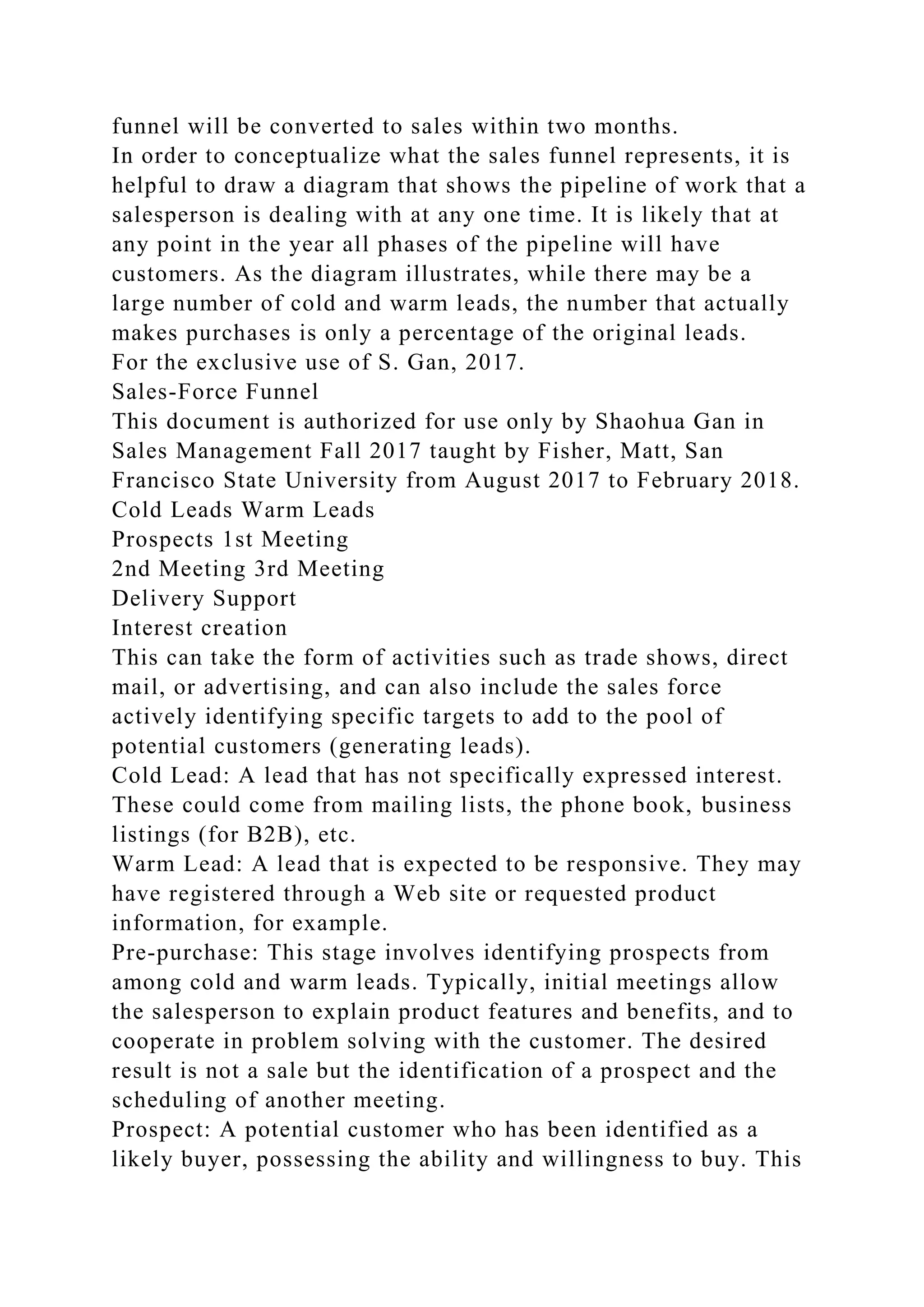 funnel will be converted to sales within two months.
In order to conceptualize what the sales funnel represents, it is
helpful to draw a diagram that shows the pipeline of work that a
salesperson is dealing with at any one time. It is likely that at
any point in the year all phases of the pipeline will have
customers. As the diagram illustrates, while there may be a
large number of cold and warm leads, the number that actually
makes purchases is only a percentage of the original leads.
For the exclusive use of S. Gan, 2017.
Sales-Force Funnel
This document is authorized for use only by Shaohua Gan in
Sales Management Fall 2017 taught by Fisher, Matt, San
Francisco State University from August 2017 to February 2018.
Cold Leads Warm Leads
Prospects 1st Meeting
2nd Meeting 3rd Meeting
Delivery Support
Interest creation
This can take the form of activities such as trade shows, direct
mail, or advertising, and can also include the sales force
actively identifying specific targets to add to the pool of
potential customers (generating leads).
Cold Lead: A lead that has not specifically expressed interest.
These could come from mailing lists, the phone book, business
listings (for B2B), etc.
Warm Lead: A lead that is expected to be responsive. They may
have registered through a Web site or requested product
information, for example.
Pre-purchase: This stage involves identifying prospects from
among cold and warm leads. Typically, initial meetings allow
the salesperson to explain product features and benefits, and to
cooperate in problem solving with the customer. The desired
result is not a sale but the identification of a prospect and the
scheduling of another meeting.
Prospect: A potential customer who has been identified as a
likely buyer, possessing the ability and willingness to buy. This
 