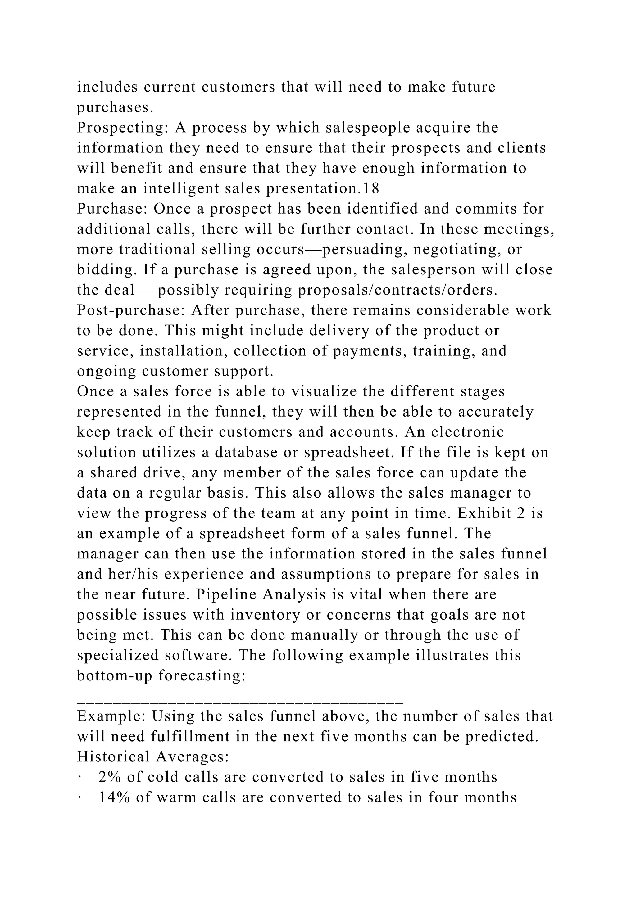 includes current customers that will need to make future
purchases.
Prospecting: A process by which salespeople acquire the
information they need to ensure that their prospects and clients
will benefit and ensure that they have enough information to
make an intelligent sales presentation.18
Purchase: Once a prospect has been identified and commits for
additional calls, there will be further contact. In these meetings,
more traditional selling occurs—persuading, negotiating, or
bidding. If a purchase is agreed upon, the salesperson will close
the deal— possibly requiring proposals/contracts/orders.
Post-purchase: After purchase, there remains considerable work
to be done. This might include delivery of the product or
service, installation, collection of payments, training, and
ongoing customer support.
Once a sales force is able to visualize the different stages
represented in the funnel, they will then be able to accurately
keep track of their customers and accounts. An electronic
solution utilizes a database or spreadsheet. If the file is kept on
a shared drive, any member of the sales force can update the
data on a regular basis. This also allows the sales manager to
view the progress of the team at any point in time. Exhibit 2 is
an example of a spreadsheet form of a sales funnel. The
manager can then use the information stored in the sales funnel
and her/his experience and assumptions to prepare for sales in
the near future. Pipeline Analysis is vital when there are
possible issues with inventory or concerns that goals are not
being met. This can be done manually or through the use of
specialized software. The following example illustrates this
bottom-up forecasting:
____________________________________
Example: Using the sales funnel above, the number of sales that
will need fulfillment in the next five months can be predicted.
Historical Averages:
· 2% of cold calls are converted to sales in five months
· 14% of warm calls are converted to sales in four months
 