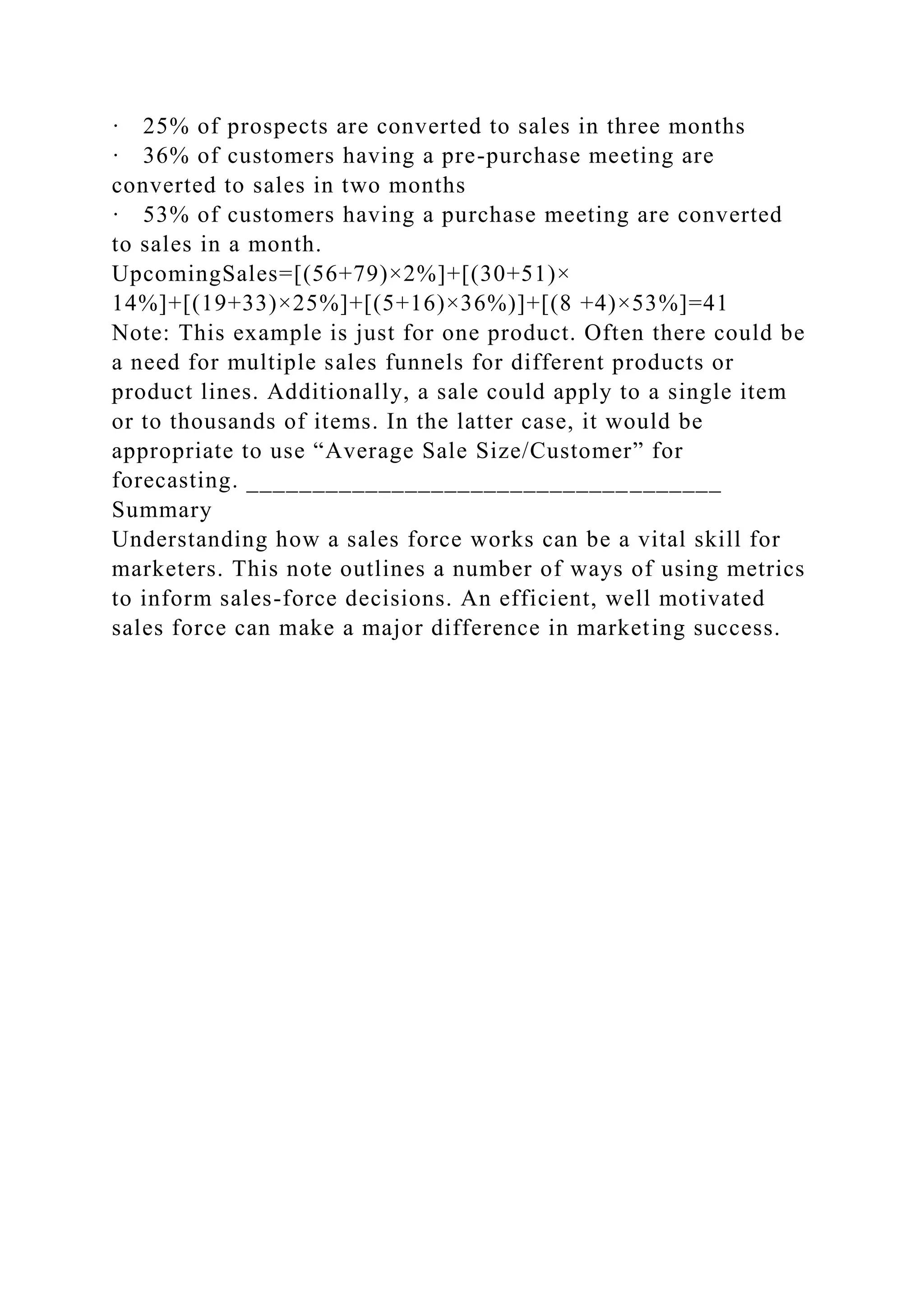 · 25% of prospects are converted to sales in three months
· 36% of customers having a pre-purchase meeting are
converted to sales in two months
· 53% of customers having a purchase meeting are converted
to sales in a month.
UpcomingSales=[(56+79)×2%]+[(30+51)×
14%]+[(19+33)×25%]+[(5+16)×36%)]+[(8 +4)×53%]=41
Note: This example is just for one product. Often there could be
a need for multiple sales funnels for different products or
product lines. Additionally, a sale could apply to a single item
or to thousands of items. In the latter case, it would be
appropriate to use “Average Sale Size/Customer” for
forecasting. ____________________________________
Summary
Understanding how a sales force works can be a vital skill for
marketers. This note outlines a number of ways of using metrics
to inform sales-force decisions. An efficient, well motivated
sales force can make a major difference in marketing success.
 