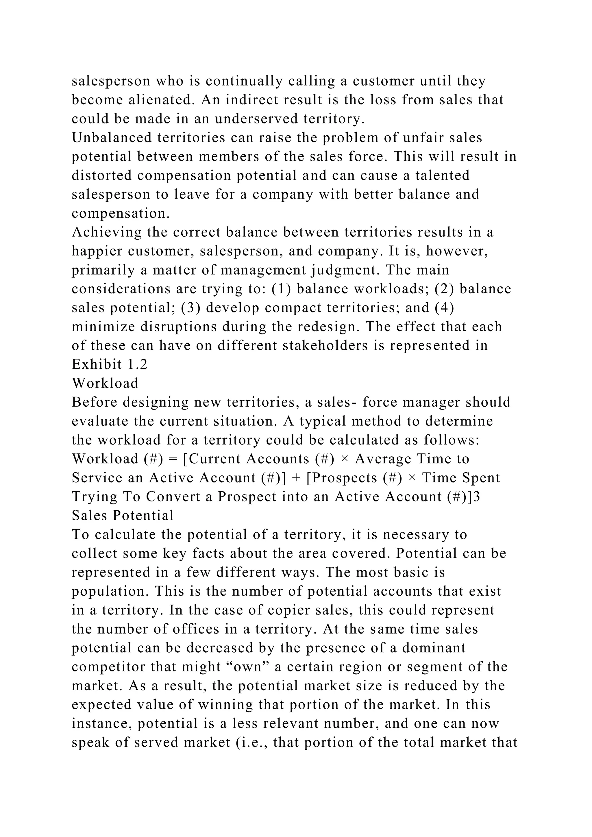 salesperson who is continually calling a customer until they
become alienated. An indirect result is the loss from sales that
could be made in an underserved territory.
Unbalanced territories can raise the problem of unfair sales
potential between members of the sales force. This will result in
distorted compensation potential and can cause a talented
salesperson to leave for a company with better balance and
compensation.
Achieving the correct balance between territories results in a
happier customer, salesperson, and company. It is, however,
primarily a matter of management judgment. The main
considerations are trying to: (1) balance workloads; (2) balance
sales potential; (3) develop compact territories; and (4)
minimize disruptions during the redesign. The effect that each
of these can have on different stakeholders is represented in
Exhibit 1.2
Workload
Before designing new territories, a sales- force manager should
evaluate the current situation. A typical method to determine
the workload for a territory could be calculated as follows:
Workload (#) = [Current Accounts (#) × Average Time to
Service an Active Account (#)] + [Prospects (#) × Time Spent
Trying To Convert a Prospect into an Active Account (#)]3
Sales Potential
To calculate the potential of a territory, it is necessary to
collect some key facts about the area covered. Potential can be
represented in a few different ways. The most basic is
population. This is the number of potential accounts that exist
in a territory. In the case of copier sales, this could represent
the number of offices in a territory. At the same time sales
potential can be decreased by the presence of a dominant
competitor that might “own” a certain region or segment of the
market. As a result, the potential market size is reduced by the
expected value of winning that portion of the market. In this
instance, potential is a less relevant number, and one can now
speak of served market (i.e., that portion of the total market that
 