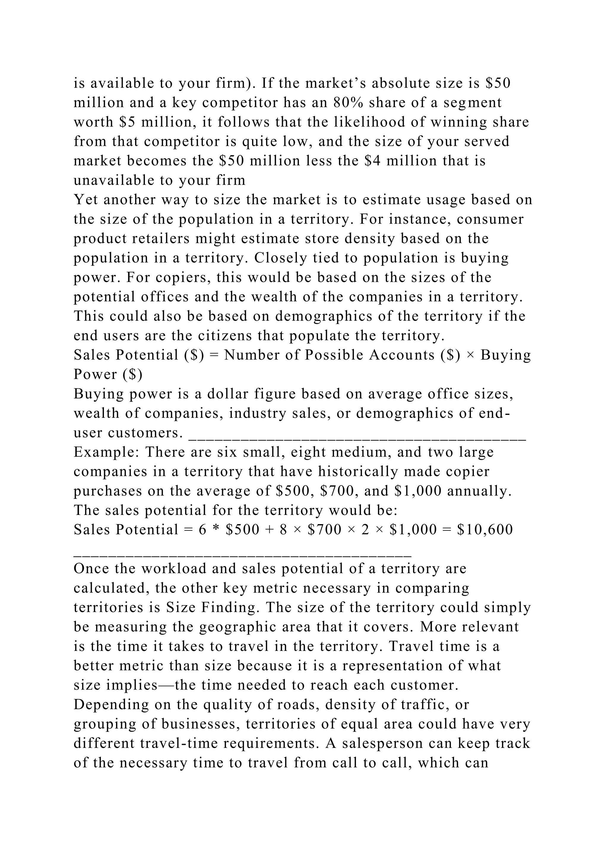 is available to your firm). If the market’s absolute size is $50
million and a key competitor has an 80% share of a segment
worth $5 million, it follows that the likelihood of winning share
from that competitor is quite low, and the size of your served
market becomes the $50 million less the $4 million that is
unavailable to your firm
Yet another way to size the market is to estimate usage based on
the size of the population in a territory. For instance, consumer
product retailers might estimate store density based on the
population in a territory. Closely tied to population is buying
power. For copiers, this would be based on the sizes of the
potential offices and the wealth of the companies in a territory.
This could also be based on demographics of the territory if the
end users are the citizens that populate the territory.
Sales Potential ($) = Number of Possible Accounts ($) × Buying
Power ($)
Buying power is a dollar figure based on average office sizes,
wealth of companies, industry sales, or demographics of end-
user customers. _______________________________________
Example: There are six small, eight medium, and two large
companies in a territory that have historically made copier
purchases on the average of $500, $700, and $1,000 annually.
The sales potential for the territory would be:
Sales Potential = 6 * $500 + 8 × $700 × 2 × $1,000 = $10,600
_______________________________________
Once the workload and sales potential of a territory are
calculated, the other key metric necessary in comparing
territories is Size Finding. The size of the territory could simply
be measuring the geographic area that it covers. More relevant
is the time it takes to travel in the territory. Travel time is a
better metric than size because it is a representation of what
size implies—the time needed to reach each customer.
Depending on the quality of roads, density of traffic, or
grouping of businesses, territories of equal area could have very
different travel-time requirements. A salesperson can keep track
of the necessary time to travel from call to call, which can
 