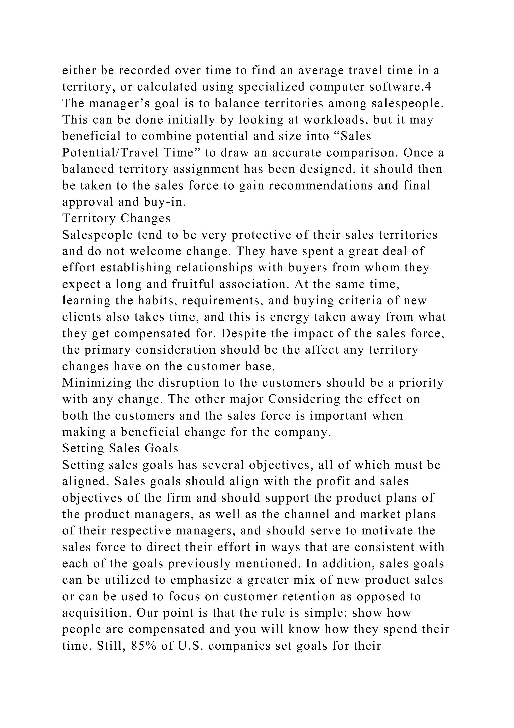either be recorded over time to find an average travel time in a
territory, or calculated using specialized computer software.4
The manager’s goal is to balance territories among salespeople.
This can be done initially by looking at workloads, but it may
beneficial to combine potential and size into “Sales
Potential/Travel Time” to draw an accurate comparison. Once a
balanced territory assignment has been designed, it should then
be taken to the sales force to gain recommendations and final
approval and buy-in.
Territory Changes
Salespeople tend to be very protective of their sales territories
and do not welcome change. They have spent a great deal of
effort establishing relationships with buyers from whom they
expect a long and fruitful association. At the same time,
learning the habits, requirements, and buying criteria of new
clients also takes time, and this is energy taken away from what
they get compensated for. Despite the impact of the sales force,
the primary consideration should be the affect any territory
changes have on the customer base.
Minimizing the disruption to the customers should be a priority
with any change. The other major Considering the effect on
both the customers and the sales force is important when
making a beneficial change for the company.
Setting Sales Goals
Setting sales goals has several objectives, all of which must be
aligned. Sales goals should align with the profit and sales
objectives of the firm and should support the product plans of
the product managers, as well as the channel and market plans
of their respective managers, and should serve to motivate the
sales force to direct their effort in ways that are consistent with
each of the goals previously mentioned. In addition, sales goals
can be utilized to emphasize a greater mix of new product sales
or can be used to focus on customer retention as opposed to
acquisition. Our point is that the rule is simple: show how
people are compensated and you will know how they spend their
time. Still, 85% of U.S. companies set goals for their
 