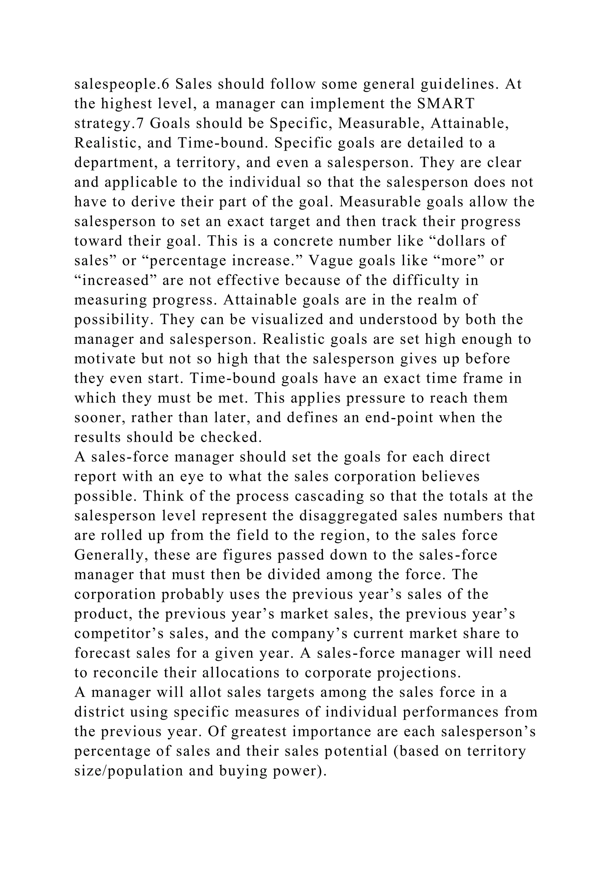 salespeople.6 Sales should follow some general guidelines. At
the highest level, a manager can implement the SMART
strategy.7 Goals should be Specific, Measurable, Attainable,
Realistic, and Time-bound. Specific goals are detailed to a
department, a territory, and even a salesperson. They are clear
and applicable to the individual so that the salesperson does not
have to derive their part of the goal. Measurable goals allow the
salesperson to set an exact target and then track their progress
toward their goal. This is a concrete number like “dollars of
sales” or “percentage increase.” Vague goals like “more” or
“increased” are not effective because of the difficulty in
measuring progress. Attainable goals are in the realm of
possibility. They can be visualized and understood by both the
manager and salesperson. Realistic goals are set high enough to
motivate but not so high that the salesperson gives up before
they even start. Time-bound goals have an exact time frame in
which they must be met. This applies pressure to reach them
sooner, rather than later, and defines an end-point when the
results should be checked.
A sales-force manager should set the goals for each direct
report with an eye to what the sales corporation believes
possible. Think of the process cascading so that the totals at the
salesperson level represent the disaggregated sales numbers that
are rolled up from the field to the region, to the sales force
Generally, these are figures passed down to the sales-force
manager that must then be divided among the force. The
corporation probably uses the previous year’s sales of the
product, the previous year’s market sales, the previous year’s
competitor’s sales, and the company’s current market share to
forecast sales for a given year. A sales-force manager will need
to reconcile their allocations to corporate projections.
A manager will allot sales targets among the sales force in a
district using specific measures of individual performances from
the previous year. Of greatest importance are each salesperson’s
percentage of sales and their sales potential (based on territory
size/population and buying power).
 