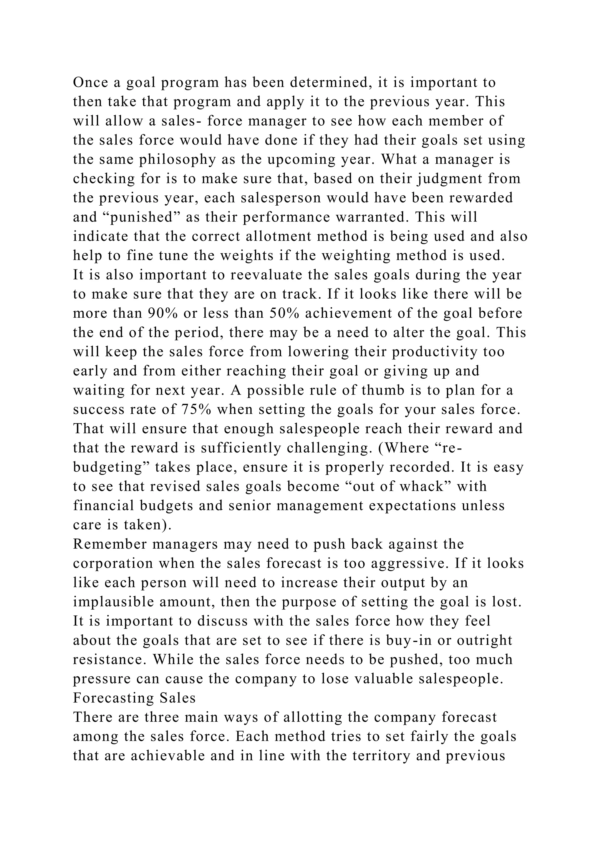 Once a goal program has been determined, it is important to
then take that program and apply it to the previous year. This
will allow a sales- force manager to see how each member of
the sales force would have done if they had their goals set using
the same philosophy as the upcoming year. What a manager is
checking for is to make sure that, based on their judgment from
the previous year, each salesperson would have been rewarded
and “punished” as their performance warranted. This will
indicate that the correct allotment method is being used and also
help to fine tune the weights if the weighting method is used.
It is also important to reevaluate the sales goals during the year
to make sure that they are on track. If it looks like there will be
more than 90% or less than 50% achievement of the goal before
the end of the period, there may be a need to alter the goal. This
will keep the sales force from lowering their productivity too
early and from either reaching their goal or giving up and
waiting for next year. A possible rule of thumb is to plan for a
success rate of 75% when setting the goals for your sales force.
That will ensure that enough salespeople reach their reward and
that the reward is sufficiently challenging. (Where “re-
budgeting” takes place, ensure it is properly recorded. It is easy
to see that revised sales goals become “out of whack” with
financial budgets and senior management expectations unless
care is taken).
Remember managers may need to push back against the
corporation when the sales forecast is too aggressive. If it looks
like each person will need to increase their output by an
implausible amount, then the purpose of setting the goal is lost.
It is important to discuss with the sales force how they feel
about the goals that are set to see if there is buy-in or outright
resistance. While the sales force needs to be pushed, too much
pressure can cause the company to lose valuable salespeople.
Forecasting Sales
There are three main ways of allotting the company forecast
among the sales force. Each method tries to set fairly the goals
that are achievable and in line with the territory and previous
 