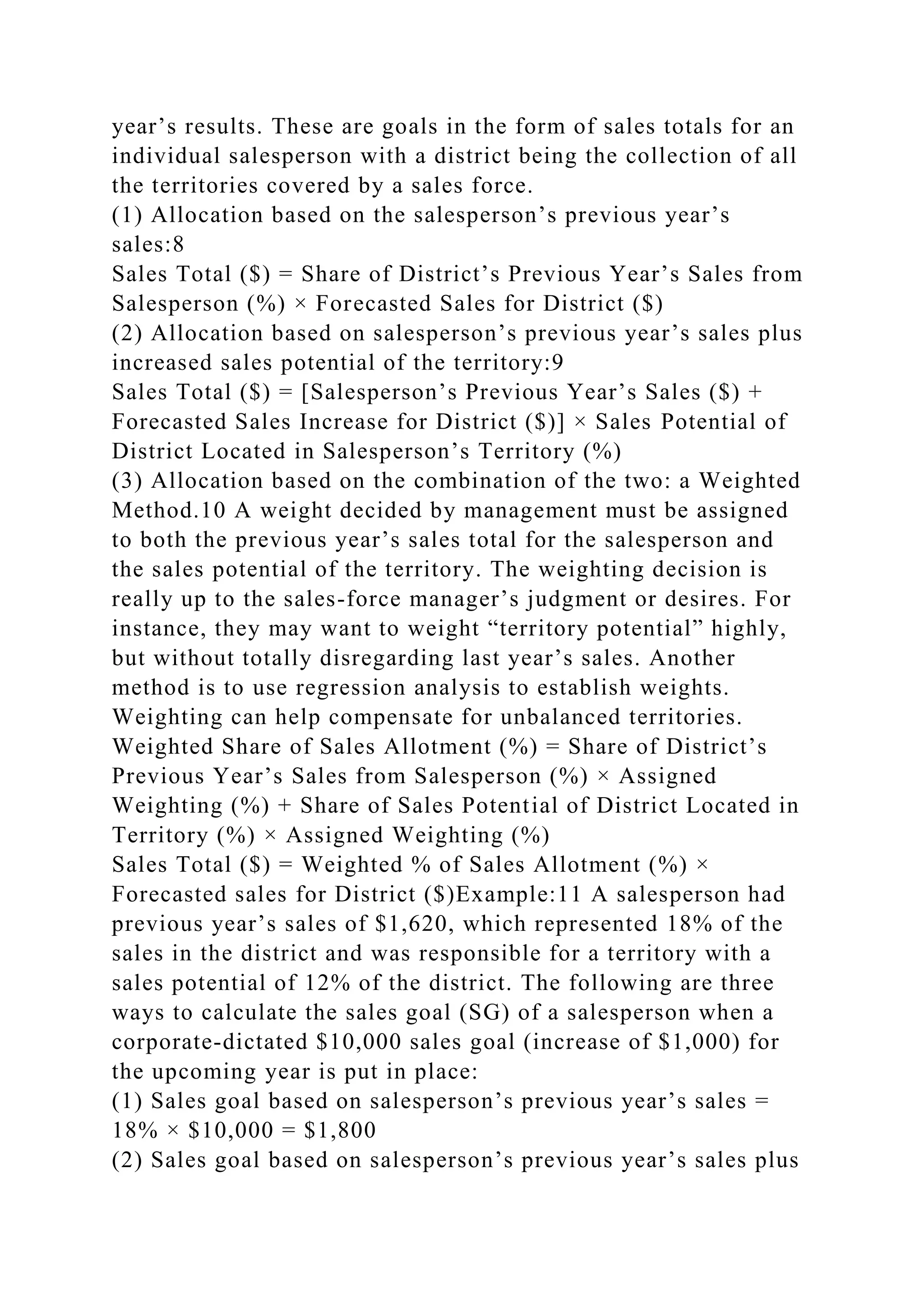 year’s results. These are goals in the form of sales totals for an
individual salesperson with a district being the collection of all
the territories covered by a sales force.
(1) Allocation based on the salesperson’s previous year’s
sales:8
Sales Total ($) = Share of District’s Previous Year’s Sales from
Salesperson (%) × Forecasted Sales for District ($)
(2) Allocation based on salesperson’s previous year’s sales plus
increased sales potential of the territory:9
Sales Total ($) = [Salesperson’s Previous Year’s Sales ($) +
Forecasted Sales Increase for District ($)] × Sales Potential of
District Located in Salesperson’s Territory (%)
(3) Allocation based on the combination of the two: a Weighted
Method.10 A weight decided by management must be assigned
to both the previous year’s sales total for the salesperson and
the sales potential of the territory. The weighting decision is
really up to the sales-force manager’s judgment or desires. For
instance, they may want to weight “territory potential” highly,
but without totally disregarding last year’s sales. Another
method is to use regression analysis to establish weights.
Weighting can help compensate for unbalanced territories.
Weighted Share of Sales Allotment (%) = Share of District’s
Previous Year’s Sales from Salesperson (%) × Assigned
Weighting (%) + Share of Sales Potential of District Located in
Territory (%) × Assigned Weighting (%)
Sales Total ($) = Weighted % of Sales Allotment (%) ×
Forecasted sales for District ($)Example:11 A salesperson had
previous year’s sales of $1,620, which represented 18% of the
sales in the district and was responsible for a territory with a
sales potential of 12% of the district. The following are three
ways to calculate the sales goal (SG) of a salesperson when a
corporate-dictated $10,000 sales goal (increase of $1,000) for
the upcoming year is put in place:
(1) Sales goal based on salesperson’s previous year’s sales =
18% × $10,000 = $1,800
(2) Sales goal based on salesperson’s previous year’s sales plus
 