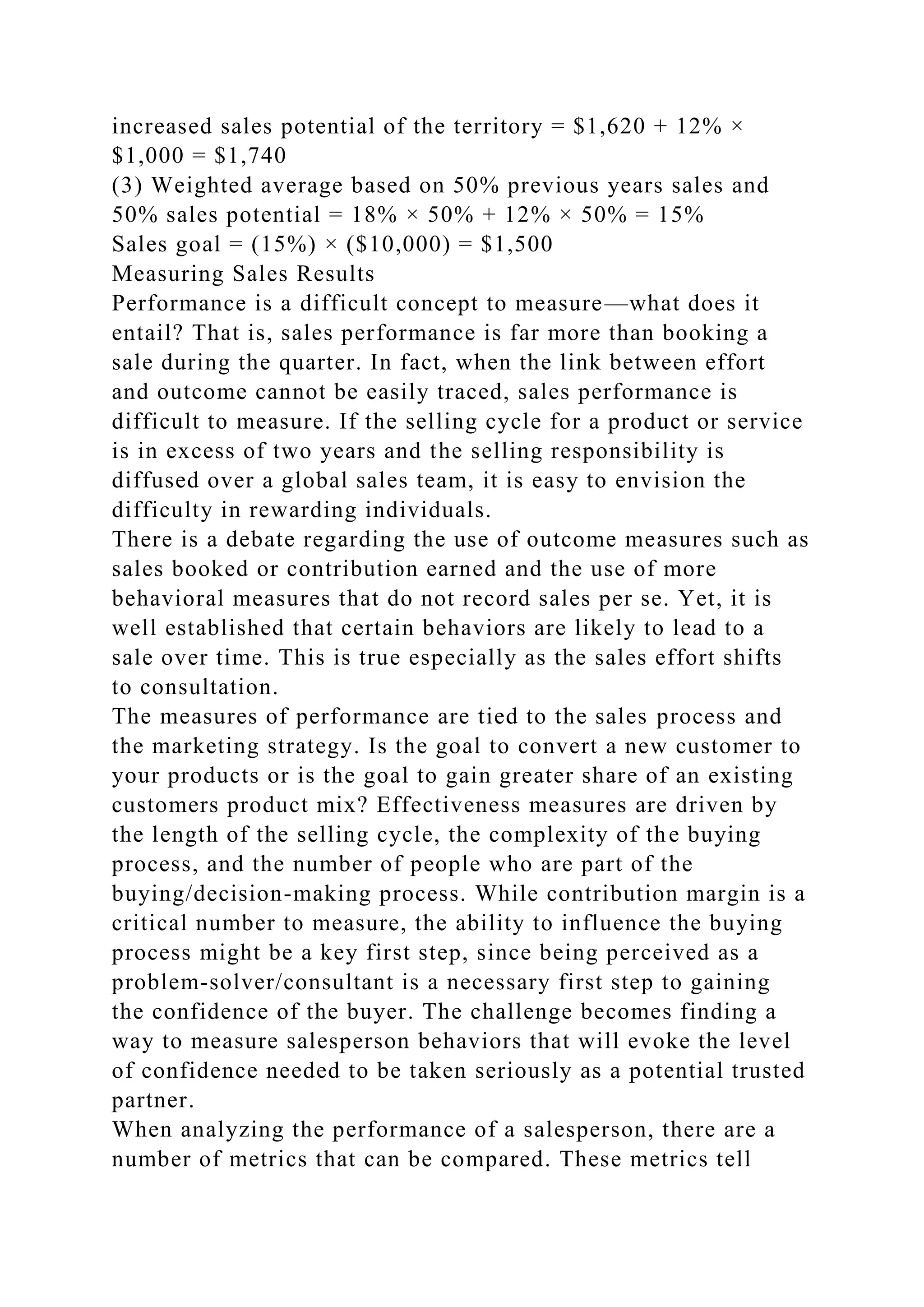 increased sales potential of the territory = $1,620 + 12% ×
$1,000 = $1,740
(3) Weighted average based on 50% previous years sales and
50% sales potential = 18% × 50% + 12% × 50% = 15%
Sales goal = (15%) × ($10,000) = $1,500
Measuring Sales Results
Performance is a difficult concept to measure—what does it
entail? That is, sales performance is far more than booking a
sale during the quarter. In fact, when the link between effort
and outcome cannot be easily traced, sales performance is
difficult to measure. If the selling cycle for a product or service
is in excess of two years and the selling responsibility is
diffused over a global sales team, it is easy to envision the
difficulty in rewarding individuals.
There is a debate regarding the use of outcome measures such as
sales booked or contribution earned and the use of more
behavioral measures that do not record sales per se. Yet, it is
well established that certain behaviors are likely to lead to a
sale over time. This is true especially as the sales effort shifts
to consultation.
The measures of performance are tied to the sales process and
the marketing strategy. Is the goal to convert a new customer to
your products or is the goal to gain greater share of an existing
customers product mix? Effectiveness measures are driven by
the length of the selling cycle, the complexity of the buying
process, and the number of people who are part of the
buying/decision-making process. While contribution margin is a
critical number to measure, the ability to influence the buying
process might be a key first step, since being perceived as a
problem-solver/consultant is a necessary first step to gaining
the confidence of the buyer. The challenge becomes finding a
way to measure salesperson behaviors that will evoke the level
of confidence needed to be taken seriously as a potential trusted
partner.
When analyzing the performance of a salesperson, there are a
number of metrics that can be compared. These metrics tell
 