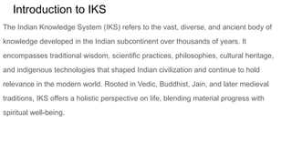Introduction to IKS
The Indian Knowledge System (IKS) refers to the vast, diverse, and ancient body of
knowledge developed in the Indian subcontinent over thousands of years. It
encompasses traditional wisdom, scientific practices, philosophies, cultural heritage,
and indigenous technologies that shaped Indian civilization and continue to hold
relevance in the modern world. Rooted in Vedic, Buddhist, Jain, and later medieval
traditions, IKS offers a holistic perspective on life, blending material progress with
spiritual well-being.
 