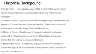 Historical Background
1. Vedic Period – The earliest sources of IKS are the Vedas, which contain
hymns, rituals, mathematics (Sulbasutras), astronomy, medicine, and
philosophy.
2. Classical Period – Systematization of knowledge through Sanskrit texts like
Ayurveda (Charaka Samhita, Sushruta Samhita), Yoga Sutras of Patanjali,
Arthashastra of Kautilya, Natya Shastra of Bharata, etc.
3. Medieval Period – Development of regional knowledge traditions in
mathematics (Bhaskaracharya), astronomy (Aryabhata), architecture
(temple-building sciences), music, and literature.
4. Modern Relevance – Rediscovery and application of IKS in fields like
sustainable agriculture, environmental studies, holistic health, architecture,
linguistics, and education.
 