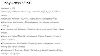 Key Areas of IKS
Key Areas of IKS
● Philosophy and Spiritual Knowledge – Vedanta, Yoga, Nyaya, Buddhism,
Jainism.
● Health and Wellness – Ayurveda, Siddha, Unani, Naturopathy, Yoga.
● Science and Mathematics – Decimal system, zero, algebra, astronomy,
metallurgy.
● Art, Literature, and Aesthetics – Classical dance, music, drama, poetry, Natya
Shastra.
● Social and Political Thought – Arthashastra, Dharma Shastra, concepts of
justice and ethics.
● Environment and Sustainability – Traditional water management, organic
farming, eco-friendly practices.
● Language and Grammar – Panini’s Ashtadhyayi, Sanskrit linguistics, Prakrit
and regional languages.
 