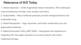 Relevance of IKS Today
1. Holistic Approach – Unlike fragmented modern disciplines, IKS emphasizes
interconnectedness of body, mind, society, and nature.
2. Sustainability – Many traditional practices promote ecological balance and
sustainable living.
3. Global Recognition – Yoga, Ayurveda, and Indian mathematics are now
appreciated worldwide.
4. National Education Policy (NEP 2020) – Recognizes the importance of
integrating IKS into higher education to connect students with India’s
intellectual heritage.
 