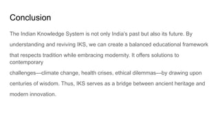 Conclusion
The Indian Knowledge System is not only India’s past but also its future. By
understanding and reviving IKS, we can create a balanced educational framework
that respects tradition while embracing modernity. It offers solutions to
contemporary
challenges—climate change, health crises, ethical dilemmas—by drawing upon
centuries of wisdom. Thus, IKS serves as a bridge between ancient heritage and
modern innovation.
 