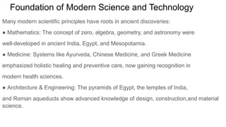 Foundation of Modern Science and Technology
Many modern scientific principles have roots in ancient discoveries:
● Mathematics: The concept of zero, algebra, geometry, and astronomy were
well-developed in ancient India, Egypt, and Mesopotamia.
● Medicine: Systems like Ayurveda, Chinese Medicine, and Greek Medicine
emphasized holistic healing and preventive care, now gaining recognition in
modern health sciences.
● Architecture & Engineering: The pyramids of Egypt, the temples of India,
and Roman aqueducts show advanced knowledge of design, construction,and material
science.
 