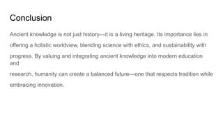 Conclusion
Ancient knowledge is not just history—it is a living heritage. Its importance lies in
offering a holistic worldview, blending science with ethics, and sustainability with
progress. By valuing and integrating ancient knowledge into modern education
and
research, humanity can create a balanced future—one that respects tradition while
embracing innovation.
 