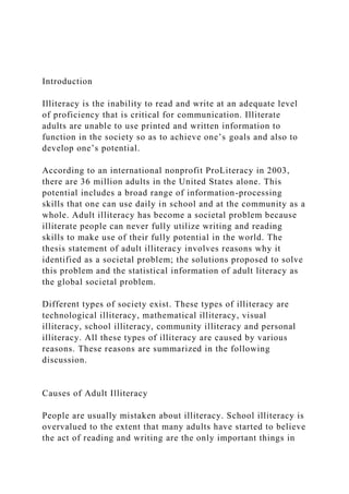Introduction
Illiteracy is the inability to read and write at an adequate level
of proficiency that is critical for communication. Illiterate
adults are unable to use printed and written information to
function in the society so as to achieve one’s goals and also to
develop one’s potential.
According to an international nonprofit ProLiteracy in 2003,
there are 36 million adults in the United States alone. This
potential includes a broad range of information-processing
skills that one can use daily in school and at the community as a
whole. Adult illiteracy has become a societal problem because
illiterate people can never fully utilize writing and reading
skills to make use of their fully potential in the world. The
thesis statement of adult illiteracy involves reasons why it
identified as a societal problem; the solutions proposed to solve
this problem and the statistical information of adult literacy as
the global societal problem.
Different types of society exist. These types of illiteracy are
technological illiteracy, mathematical illiteracy, visual
illiteracy, school illiteracy, community illiteracy and personal
illiteracy. All these types of illiteracy are caused by various
reasons. These reasons are summarized in the following
discussion.
Causes of Adult Illiteracy
People are usually mistaken about illiteracy. School illiteracy is
overvalued to the extent that many adults have started to believe
the act of reading and writing are the only important things in
 