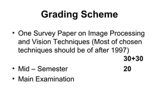 Grading Scheme
• One Survey Paper on Image Processing
  and Vision Techniques (Most of chosen
  techniques should be of after 1997)
                                   30+30
• Mid – Semester                   20
• Main Examination
 