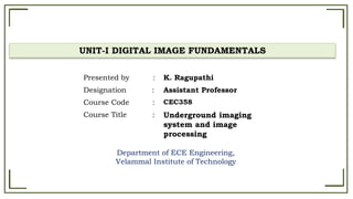 UNIT-I DIGITAL IMAGE FUNDAMENTALS
Department of ECE Engineering,
Velammal Institute of Technology
Presented by : K. Ragupathi
Designation : Assistant Professor
Course Code : CEC358
Course Title : Underground imaging
system and image
processing
 