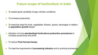  To exploit great variability of agro climatic conditions.
 To increase productivity
 To meet the need for fruits, vegetables, flowers, spices, beverages in relation
to population growth based
 Adoption of more standardized horticulture production procedures to
increase productivity and profit.
 To reduce Post harvest losses.
 To meet the requirement of processing industry and to promote processing
Future scope of horticulture in India
 