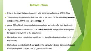 Introduction
 India is the seventh largest country- total geographical area of 328.73 Mha
 The total arable land available is 144 million hectare -139.3 million Ha (net sown
area) and 197.3 Mha area (gross cropped)
 About 60% of the Indian population depends on agriculture for their livelihood.
 Agriculture contributes around 17% to the total GDP and provides employment
for approximately 58% of the population.
 Horticulture crops constitute a significant portion of total agricultural production in
the country.
 Horticulture contributes 30.4 per cent of the agriculture Gross Domestic Product
(GDP) using only 13.1 per cent of gross cropped area.
 