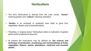 Horticulture
 The term Horticulture is derived from the Latin words: “hortus”
meaning garden and “cultura” meaning cultivation.
 Garden is an enclosed or protected area used to grow fruit,
vegetables, flowers and ornamental plants.
 Therefore, in original sense “Horticulture refers to cultivation of garden
plants within protected enclosures”.
 At present the horticulture may be defined as “the science and
technique of production, processing and merchandizing of fruits,
vegetables, flowers, spices, plantations, medicinal and aromatic
plants”.
 