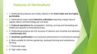 Features of Horticulture
 1. Horticultural produces are mostly utilized in the fresh state and are highly
perishable.
 2. Horticultural crops need intensive cultivation requiring a large input of
capital, labour and technology per unit area.
 3. Cultural operations like propagation, training, pruning and harvesting are
skilled and specific to horticultural crops.
 4. Horticultural produce are rich sources of vitamins and minerals and alkaloids
–nutritionally rich.
 5. Aesthetic gratification is an exclusive phenomenon to horticultural science.
 6. Most suitable for kitchen gardening, backyard farming and subsistence
farming.
 7. Perennial crops
 8. High value crops.
 