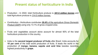 Present status of horticulture in India
 Production - In 2022, total Horticulture produce is 341.6 million tonnes and
total Agriculture produce is 314.5 million tonnes.
 Contribution - Horticulture contributes 30.4% of the agriculture Gross Domestic
Product (GDP) using only 13.1% of gross cropped area.
 Fruits and vegetables account alone account for almost 90% of the total
horticulture production in the country.
 India is the second largest producer of fruits after Brazil. India accounts for
10 per cent of the total world production of fruits. It leads the world in the
production of mango, banana, sapota and acid lime besides recording
highest productivity in grape.
 