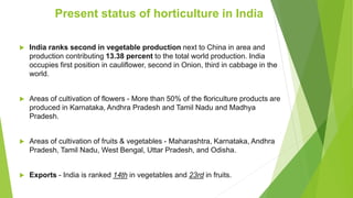  India ranks second in vegetable production next to China in area and
production contributing 13.38 percent to the total world production. India
occupies first position in cauliflower, second in Onion, third in cabbage in the
world.
 Areas of cultivation of flowers - More than 50% of the floriculture products are
produced in Karnataka, Andhra Pradesh and Tamil Nadu and Madhya
Pradesh.
 Areas of cultivation of fruits & vegetables - Maharashtra, Karnataka, Andhra
Pradesh, Tamil Nadu, West Bengal, Uttar Pradesh, and Odisha.
 Exports - India is ranked 14th in vegetables and 23rd in fruits.
Present status of horticulture in India
 