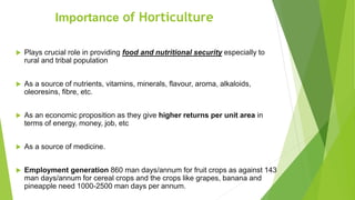  Plays crucial role in providing food and nutritional security especially to
rural and tribal population
 As a source of nutrients, vitamins, minerals, flavour, aroma, alkaloids,
oleoresins, fibre, etc.
 As an economic proposition as they give higher returns per unit area in
terms of energy, money, job, etc
 As a source of medicine.
 Employment generation 860 man days/annum for fruit crops as against 143
man days/annum for cereal crops and the crops like grapes, banana and
pineapple need 1000-2500 man days per annum.
Importance of Horticulture
 