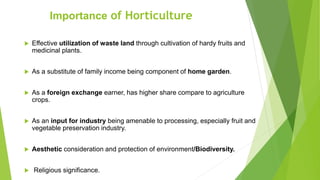  Effective utilization of waste land through cultivation of hardy fruits and
medicinal plants.
 As a substitute of family income being component of home garden.
 As a foreign exchange earner, has higher share compare to agriculture
crops.
 As an input for industry being amenable to processing, especially fruit and
vegetable preservation industry.
 Aesthetic consideration and protection of environment/Biodiversity.
 Religious significance.
Importance of Horticulture
 