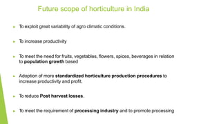 ▶ To exploit great variability of agro climatic conditions.
▶ T
o increase productivity
▶ To meet the need for fruits, vegetables, flowers, spices, beverages in relation
to population growth based
▶ Adoption of more standardized horticulture production procedures to
increase productivity and profit.
▶ To reduce Post harvest losses.
▶ To meet the requirement of processing industry and to promote processing
Future scope of horticulture in India
 