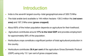 Introduction
▶ India is the seventh largest country- total geographical area of 328.73 Mha
▶ The total arable land available is 144 million hectare -139.3 million Ha (net sown
area) and 197.3 Mha area (gross cropped)
▶ About 60% of the Indian population depends on agriculture for their livelihood.
▶ Agriculture contributes around 17% to the total GDP and provides employment
for approximately 58% of the population.
▶ Horticulture crops constitute a significant portion of total agricultural production in
the country.
▶ Horticulture contributes 30.4 per cent of the agriculture Gross Domestic Product
(GDP) using only 13.1 per cent of gross cropped area.
 