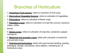 Branches of Horticulture
▶ 1. Pomology/ Fruit science: refers to cultivation of fruit crops.
▶ 2. Olericulture/ Vegetable Science: refers to cultivation of vegetables.
▶ 3. Floriculture: refers to cultivation of flower crops.
▶ 4. Plantation crops: refers to cultivation of crops like coconut, arecanut,
rubber, coffee,
▶ tea etc.
▶ 5. Spices crops: refers to cultivation of crops like, cardamom, pepper,
nutmeg etc.
▶ 6. Medicinal and aromatic crops: deals with cultivation of medicinal
and aromatic crops.
▶ 7. Post-harvest technology: deals with post-harvest handling, grading,
packaging, storage, processing, value addition, marketing etc. of
horticulture crops.
 