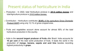 Present status of horticulture in India
▶ Production - In 2022, total Horticulture produce is 341.6 million tonnes and
totalAgriculture produce is 314.5 million tonnes.
▶ Contribution - Horticulture contributes 30.4% of the agriculture Gross Domestic
Product (GDP) using only 13.1% of gross cropped area.
▶ Fruits and vegetables account alone account for almost 90% of the total
horticulture production in the country.
▶ India is the second largest producer of fruits after Brazil. India accounts for
10 per cent of the total world production of fruits. It leads the world in the
production of mango, banana, sapota and acid lime besides recording
highest productivity in grape.
 