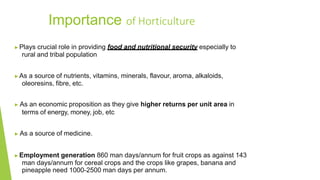 ▶Plays crucial role in providing food and nutritional security especially to
rural and tribal population
▶As a source of nutrients, vitamins, minerals, flavour, aroma, alkaloids,
oleoresins, fibre, etc.
▶ As an economic proposition as they give higher returns per unit area in
terms of energy, money, job, etc
▶ As a source of medicine.
▶Employment generation 860 man days/annum for fruit crops as against 143
man days/annum for cereal crops and the crops like grapes, banana and
pineapple need 1000-2500 man days per annum.
Importance of Horticulture
 
