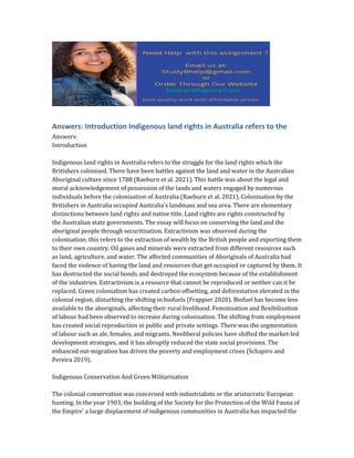 Answers: Introduction Indigenous land rights in Australia refers to the
Answers:
Introduction
Indigenous land rights in Australia refers to the struggle for the land rights which the
Britishers colonised. There have been battles against the land and water in the Australian
Aboriginal culture since 1788 (Raeburn et al. 2021). This battle was about the legal and
moral acknowledgement of possession of the lands and waters engaged by numerous
individuals before the colonisation of Australia (Raeburn et al. 2021). Colonisation by the
Britishers in Australia occupied Australia's landmass and sea area. There are elementary
distinctions between land rights and native title. Land rights are rights constructed by
the Australian state governments. The essay will focus on conserving the land and the
aboriginal people through securitisation. Extractivism was observed during the
colonisation; this refers to the extraction of wealth by the British people and exporting them
to their own country. Oil gases and minerals were extracted from different resources such
as land, agriculture, and water. The affected communities of Aboriginals of Australia had
faced the violence of having the land and resources that get occupied or captured by them. It
has destructed the social bonds and destroyed the ecosystem because of the establishment
of the industries. Extractivism is a resource that cannot be reproduced or neither can it be
replaced. Green colonialism has created carbon offsetting, and deforestation elevated in the
colonial region, disturbing the shifting in biofuels (Frappier 2020). Biofuel has become less
available to the aboriginals, affecting their rural livelihood. Feminisation and flexibilisation
of labour had been observed to increase during colonisation. The shifting from employment
has created social reproduction in public and private settings. There was the segmentation
of labour such as ale, females, and migrants. Neoliberal policies have shifted the market-led
development strategies, and it has abruptly reduced the state social provisions. The
enhanced out-migration has driven the poverty and employment crises (Schapiro and
Pereira 2019).
Indigenous Conservation And Green Militarisation
The colonial conservation was concerned with industrialists or the aristocratic European
hunting. In the year 1903, the building of the Society for the Protection of the Wild Fauna of
the Empire' a large displacement of indigenous communities in Australia has impacted the
 