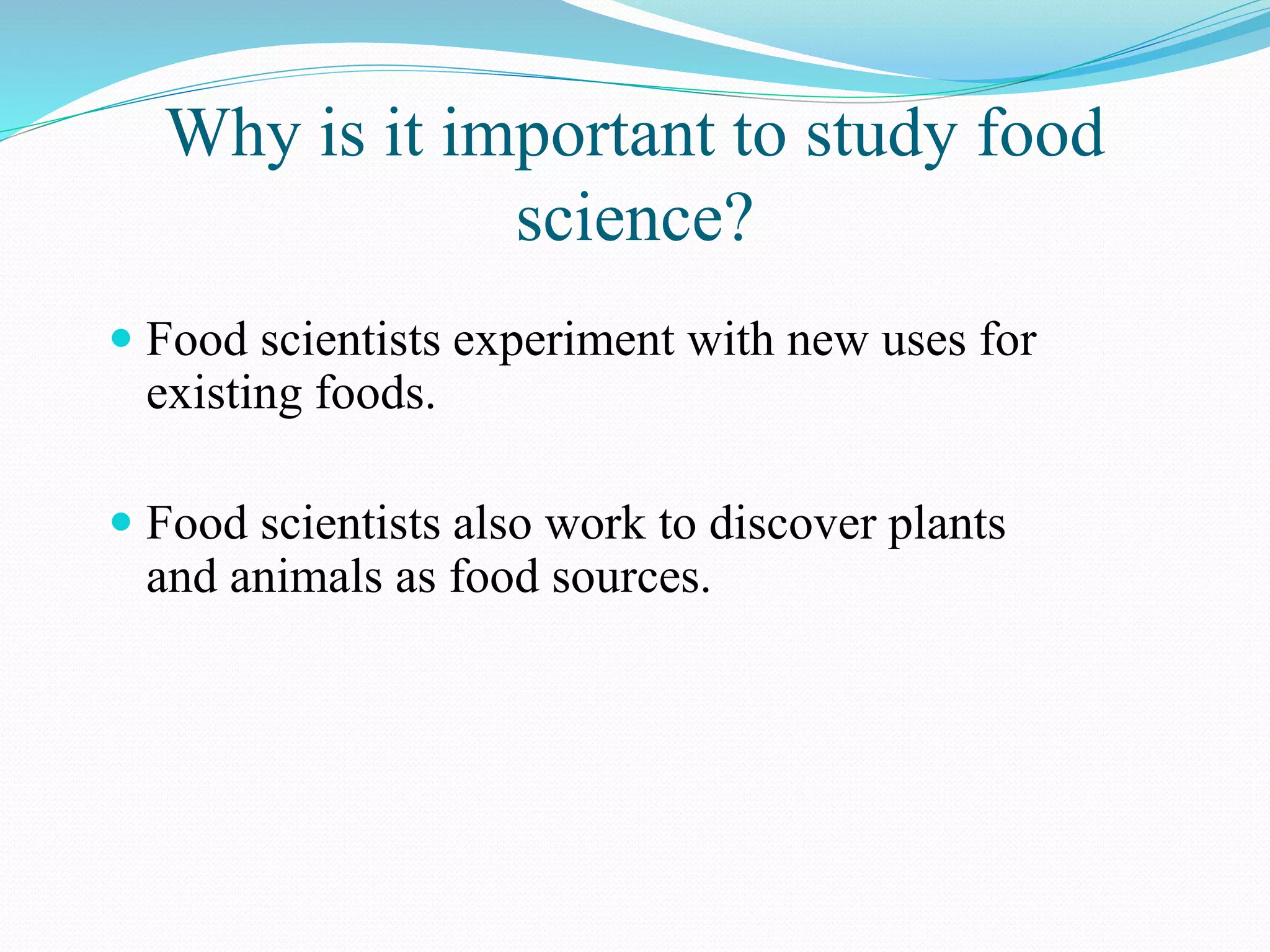 Why is it important to study food
science?
 Food scientists experiment with new uses for
existing foods.
 Food scientists also work to discover plants
and animals as food sources.
 