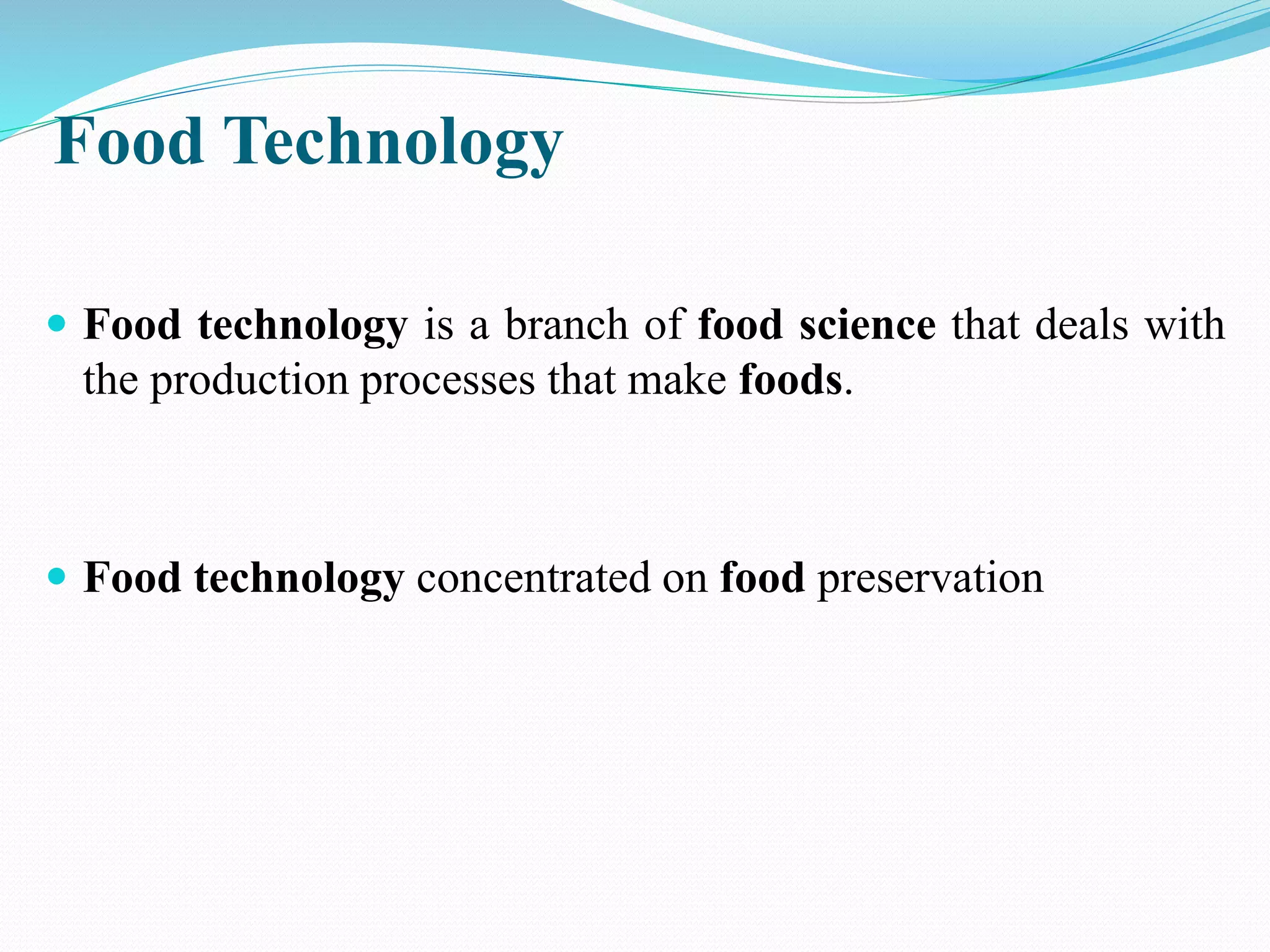 Food Technology
 Food technology is a branch of food science that deals with
the production processes that make foods.
 Food technology concentrated on food preservation
 